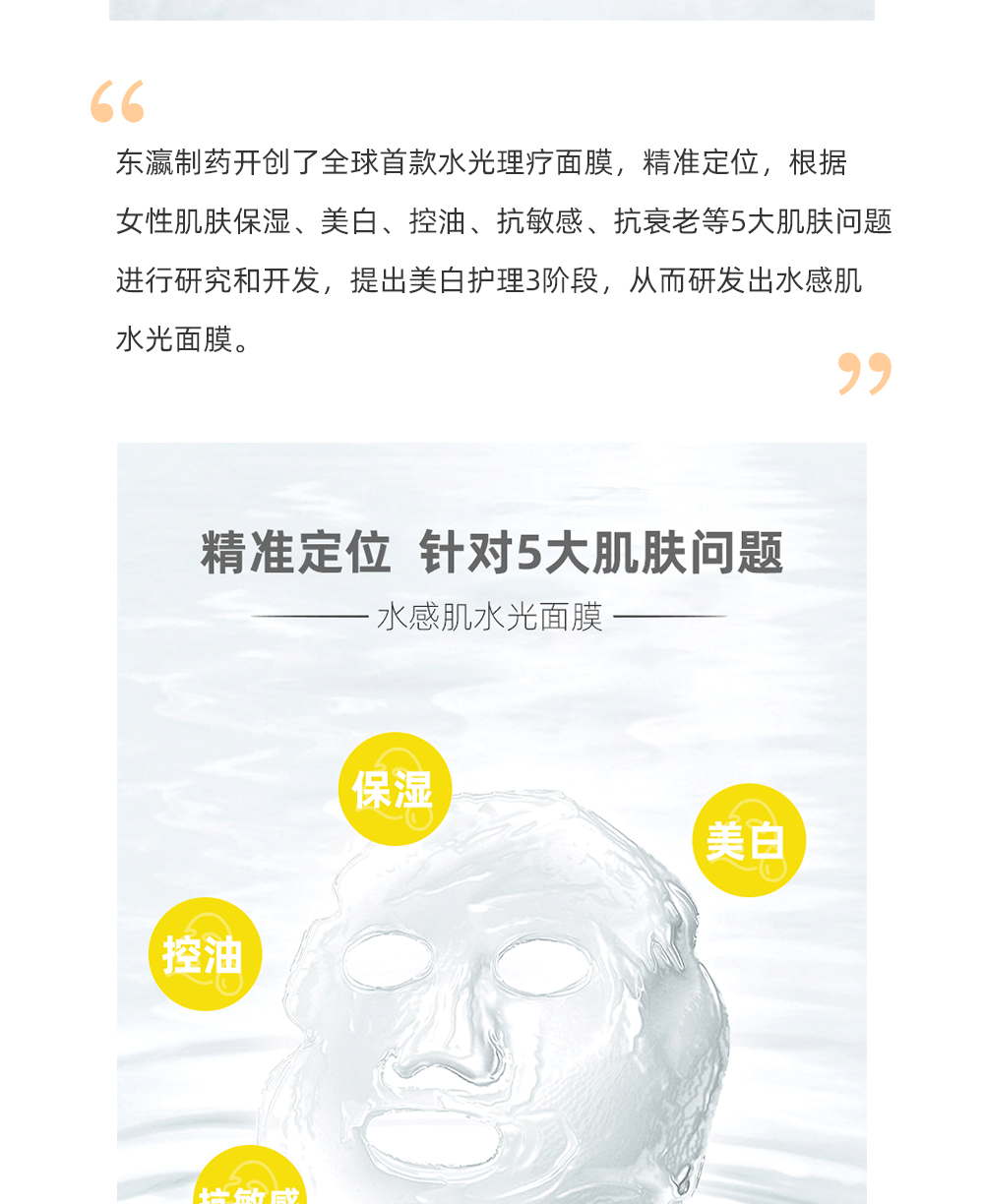 在美白面膜的市场上，水感肌水光面膜占有绝对的优势，东瀛制药糅合尖端的高科技术将肌肤所需的营养成分吸附在面膜上，通过面膜布与营养成分的相结合，实现每个环节的精准护肤。真正解决肌肤本质问题，从而实现皮肤光彩照人。