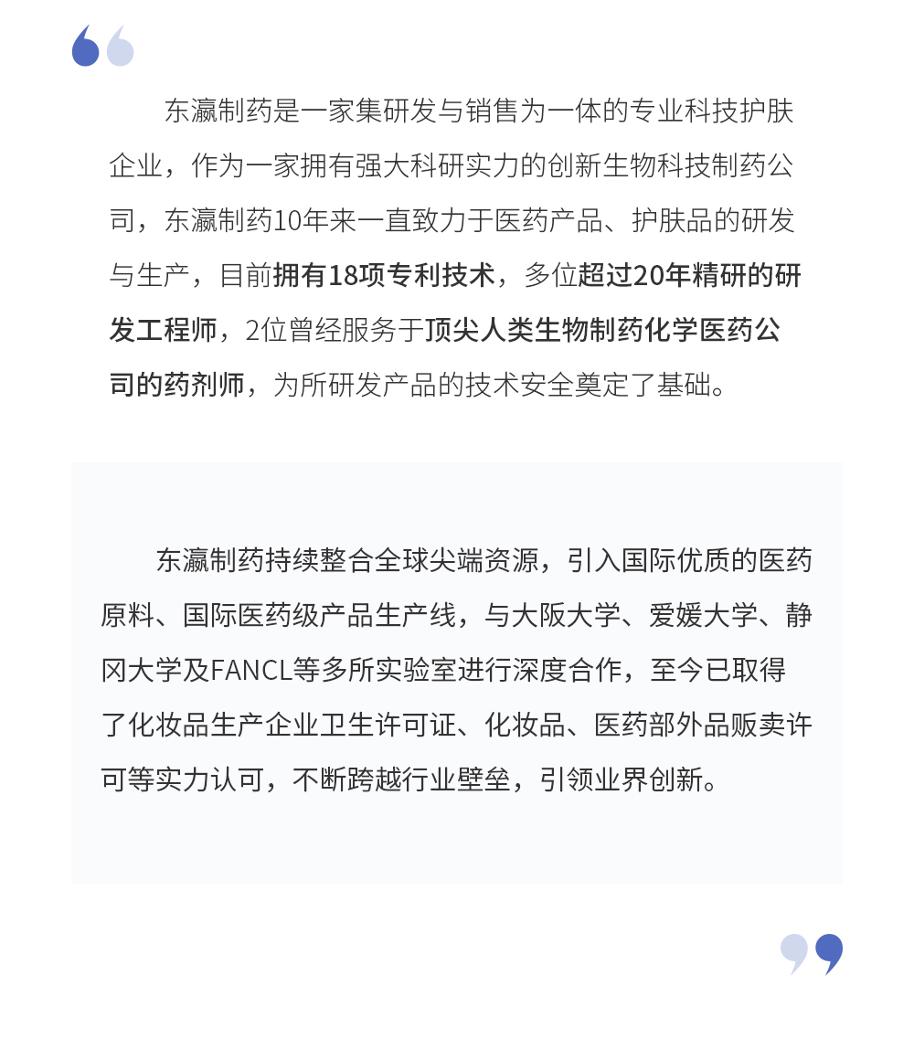 东瀛制药是一家集研发与销售为一体的专业科技护肤企业，作为一家拥有强大科研实力的创新生物科技制药公司，东瀛制药10年来一直致力于医药产品、护肤品的研发与生产，目前拥有18项专利技术，多位超过20年精研的研发工程师，2位曾经服务于顶尖人类生物制药化学医药公司的药剂师，为所研发产品的技术安全奠定了基础。