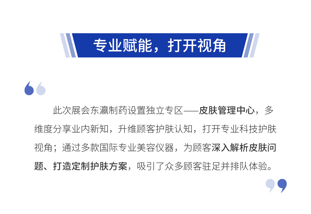 独立展馆，惊艳亮相 东瀛制药展馆以品牌VI为主色调，融合了品牌自带的科技感与严谨感，布置风格清新、简约、高端，无处不体现东瀛制药以科技为本的品牌理念。