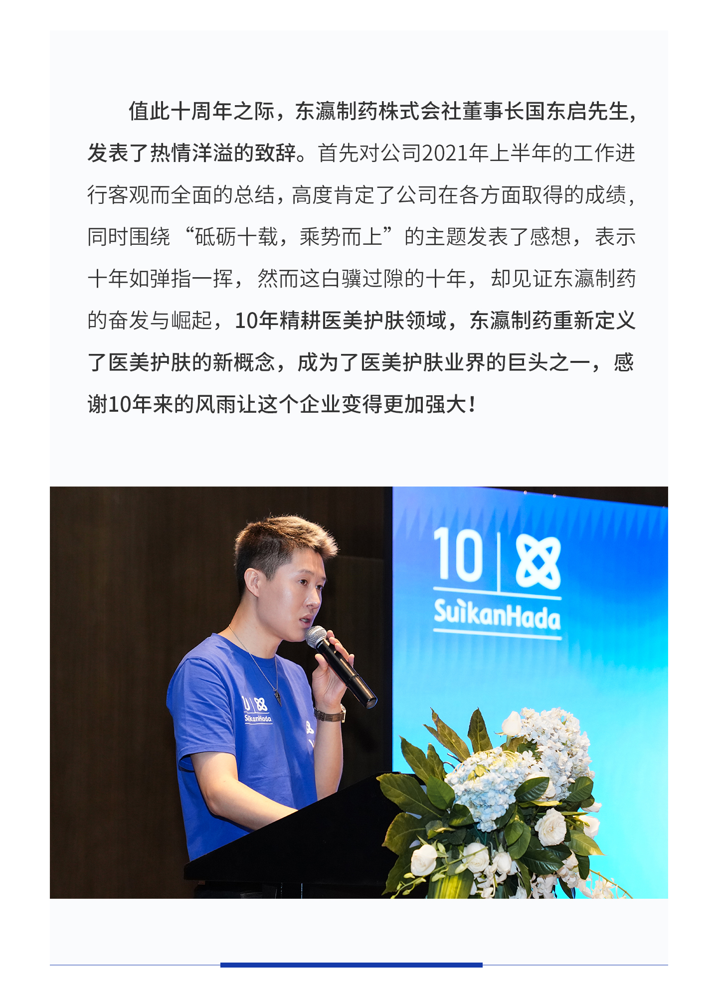 值此十周年之际，东瀛制药株式会社董事长国东启先生，发表了热情洋溢的致辞。首先对公司2021年上半年的工作进行客观而全面的总结，高度肯定了公司在各方面取得的成绩，同时围绕“砥砺十载，乘势而上”的主题发表了感想，表示十年如弹指一挥，然而这白骥过隙的十年，却见证东瀛制药的奋发与崛起，10年精耕医美护肤领域，东瀛制药重新定义了医美护肤的新概念，成为了医美护肤业界的巨头之一，感谢10年来的风雨让这个企业变得更加强大！