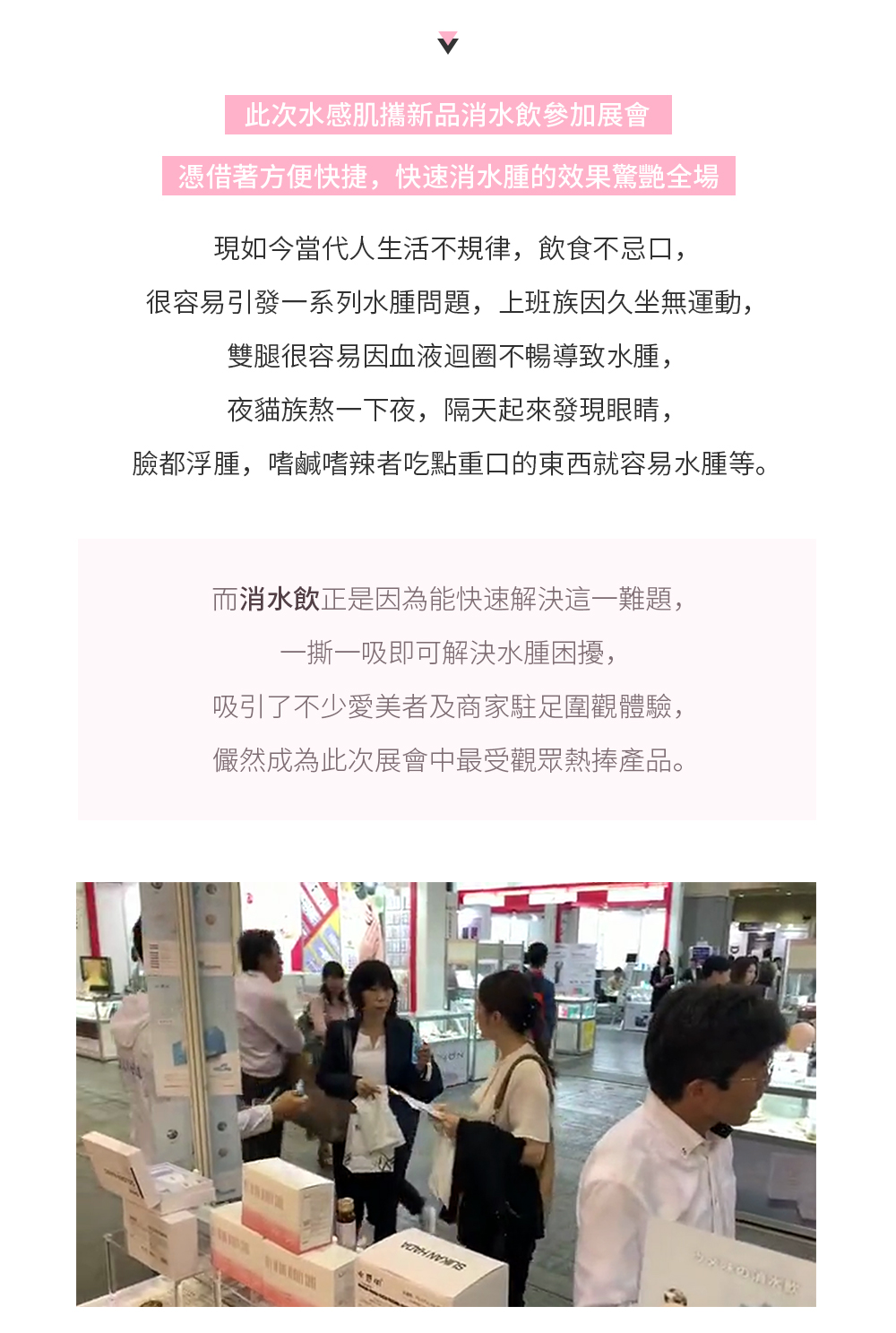 此次水感肌攜新品消水飲參加展會，憑藉著方便快捷，快速消水腫的效果驚豔全場。  現如今當代人生活不規律，飲食不忌口，很容易引發一系列水腫問題，上班族因久坐無運動，雙腿很容易因血液迴圈不暢導致水腫，夜貓族熬一下夜，隔天起來發現眼睛，臉都浮腫，嗜鹹嗜辣者吃點重口的東西就容易水腫等。