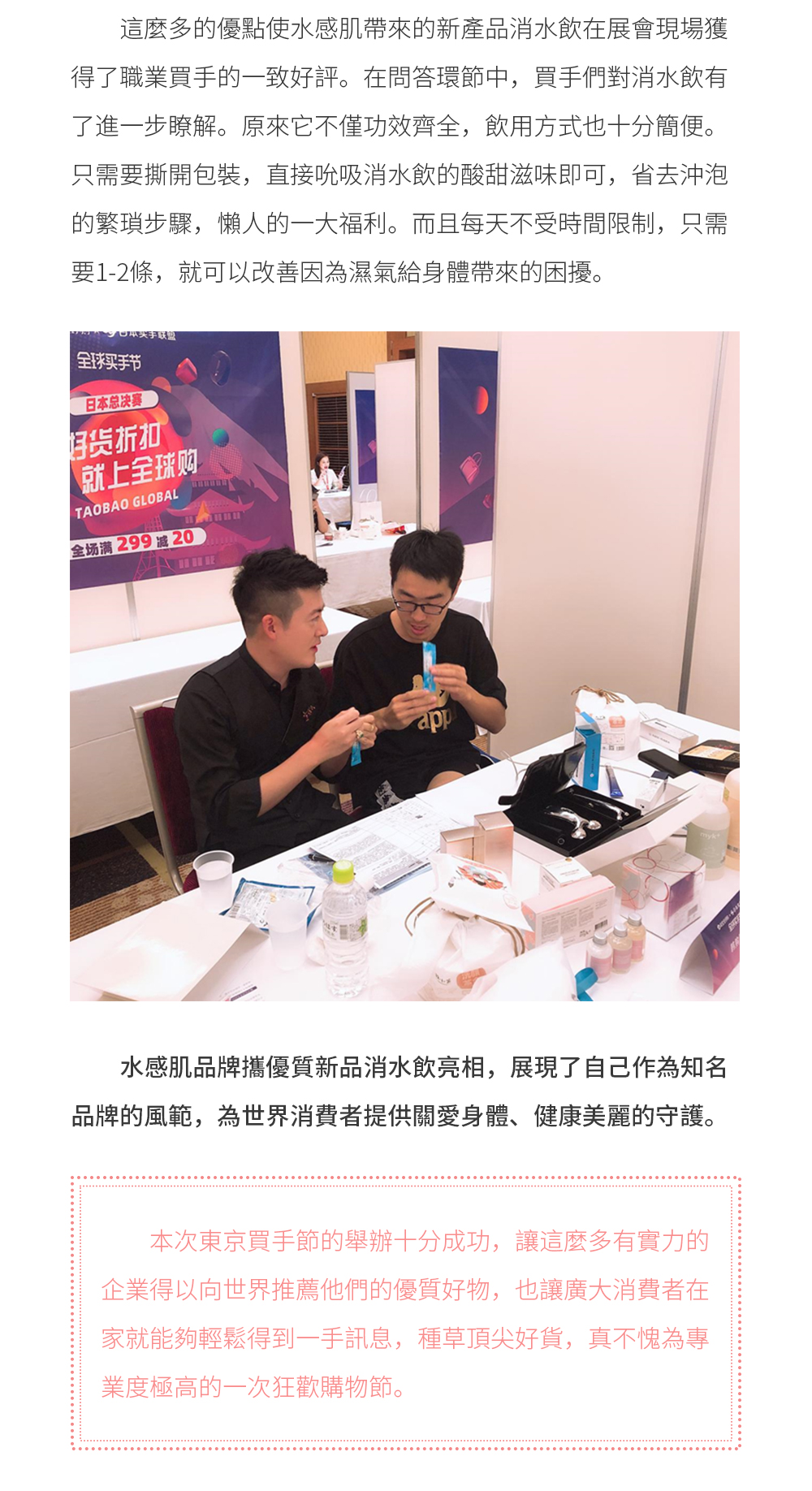 而消水飲之所以有如此良好的功效，得益於水感肌這一重量級品牌的鼎力支持。目前，水感肌銷售管道遍佈二十幾個國家和地區，在國內市場上同樣也是得到不少明星推薦的優質品牌。打破了藥妝產品的銷售壁壘，且在模特圈、時尚圈都掀起了廣泛的熱潮。   這麼多的優點使水感肌帶來的新產品消水飲在展會現場獲得了職業買手的一致好評。在問答環節中，買手們對消水飲有了進一步瞭解。原來它不僅功效齊全，飲用方式也十分簡便。只需要撕開包裝，直接吮吸消水飲的酸甜滋味即可，省去沖泡的繁瑣步驟，懶人的一大福利。而且每天不受時間限制，只需要1-2條，就可以改善因為濕氣給身體帶來的困擾。