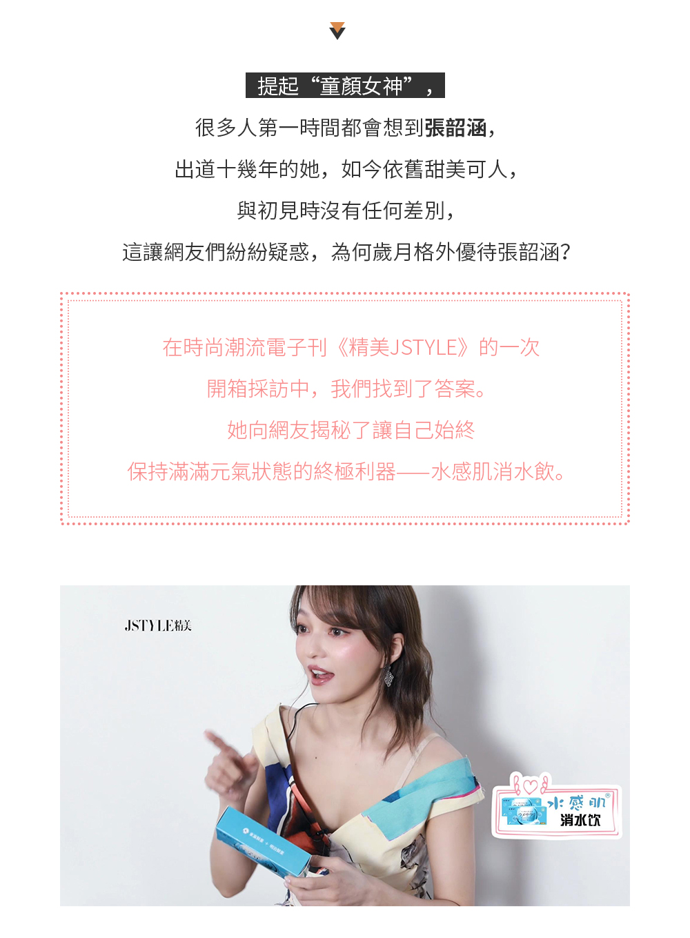 提起“童顏女神”，很多人第一時間都會想到張韶涵，出道十幾年的她，如今依舊甜美可人，與初見時沒有任何差別，這讓網友們紛紛疑惑，為何歲月格外優待張韶涵？ 在時尚潮流電子刊《精美JSTYLE》的一次開箱採訪中，我們找到了答案。她向網友揭秘了讓自己始終保持滿滿元氣狀態的終極利器——水感肌消水飲。