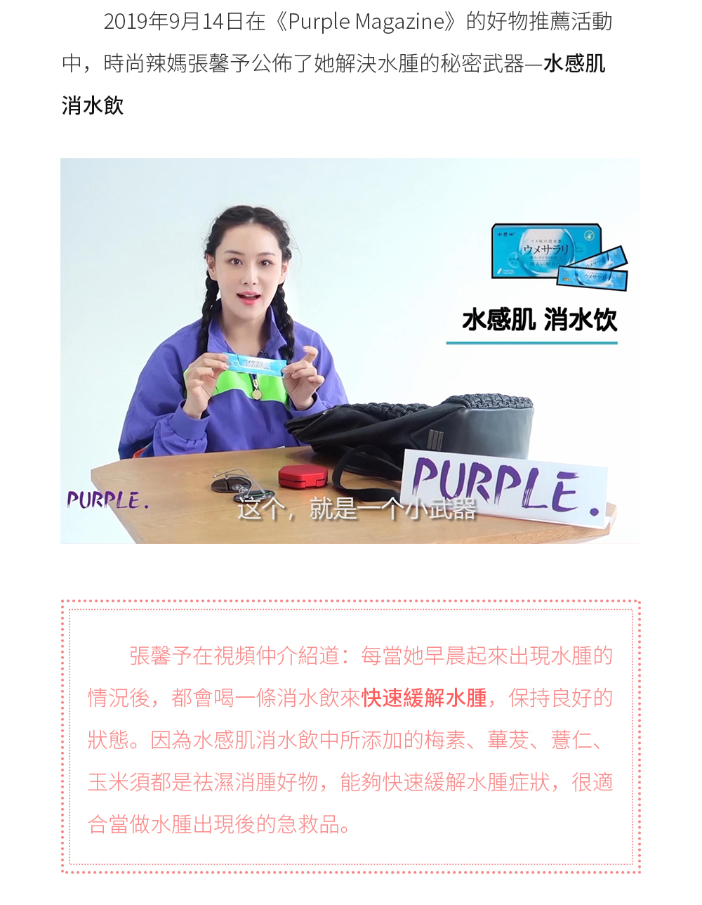 2019年9月14日在《Purple Magazine》的好物推薦活動中，時尚辣媽張馨予公佈了她解決水腫的秘密武器—水感肌消水飲。 張馨予在視頻仲介紹道：每當她早晨起來出現水腫的情況後，都會喝一條消水飲來快速緩解水腫，保持良好的狀態。因為水感肌消水飲中所添加的梅素、蓽茇、薏仁、玉米須都是祛濕消腫好物，能夠快速緩解水腫症狀，很適合當做水腫出現後的急救品。