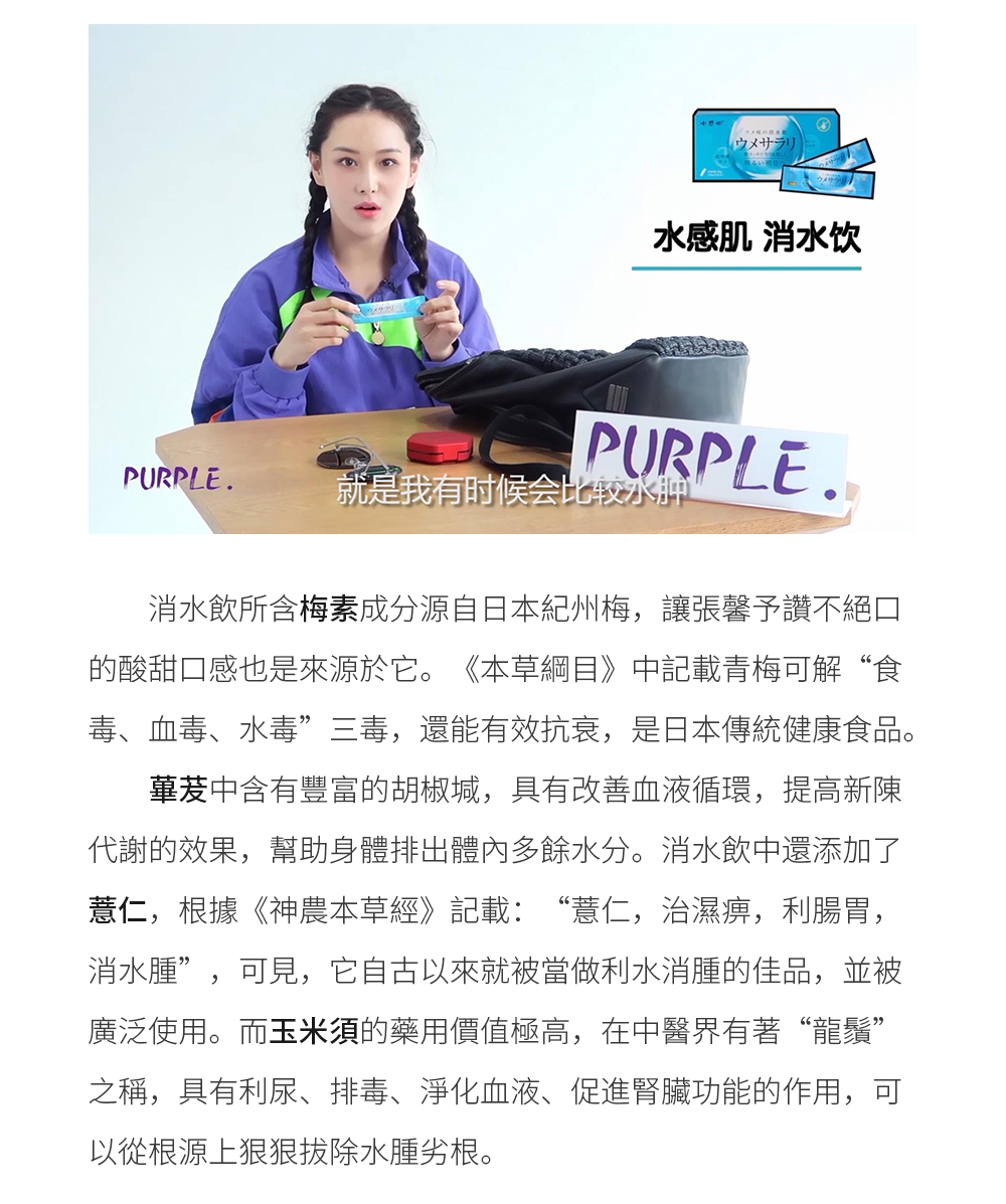 消水飲所含梅素成分源自日本紀州梅，讓張馨予讚不絕口的酸甜口感也是來源於它。《本草綱目》中記載青梅可解“食毒、血毒、水毒”三毒，還能有效抗衰，是日本傳統健康食品。 蓽茇中含有豐富的胡椒堿，具有改善血液循環，提高新陳代謝的效果，幫助身體排出體內多餘水分。消水飲中還添加了薏仁，根據《神農本草經》記載：“薏仁，治濕痹，利腸胃，消水腫”，可見，它自古以來就被當做利水消腫的佳品被廣泛使用。而玉米須的藥用價值極高，在中醫界有著“龍須”之稱，具有利尿、排毒、淨化血液、促進腎臟功能的作用，可以從根源上狠狠拔除水腫劣根。