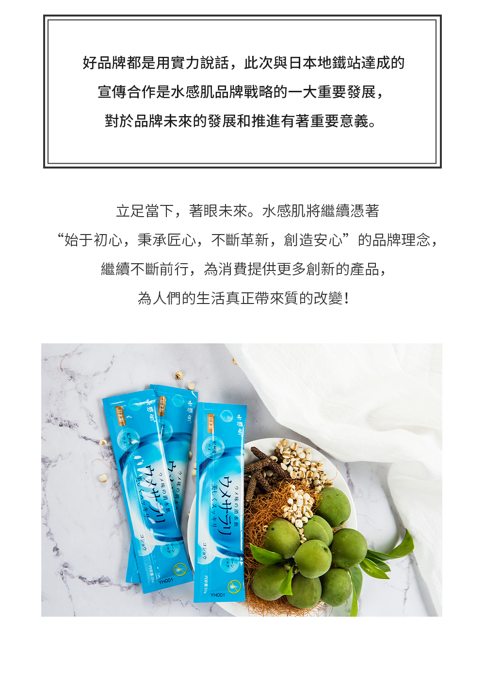 好品牌都是用實力說話，此次與日本地鐵站達成的宣傳合作是水感肌品牌戰略的一大重要發展，對於品牌未來的發展和推進有著重要意義。立足當下，著眼未來。水感肌將繼續憑著“始於初心，秉承匠心，不斷革新，創造安心”的品牌理念，繼續不斷前行，為消費提供更多創新的產品，為人們的生活真正帶來質的改變！