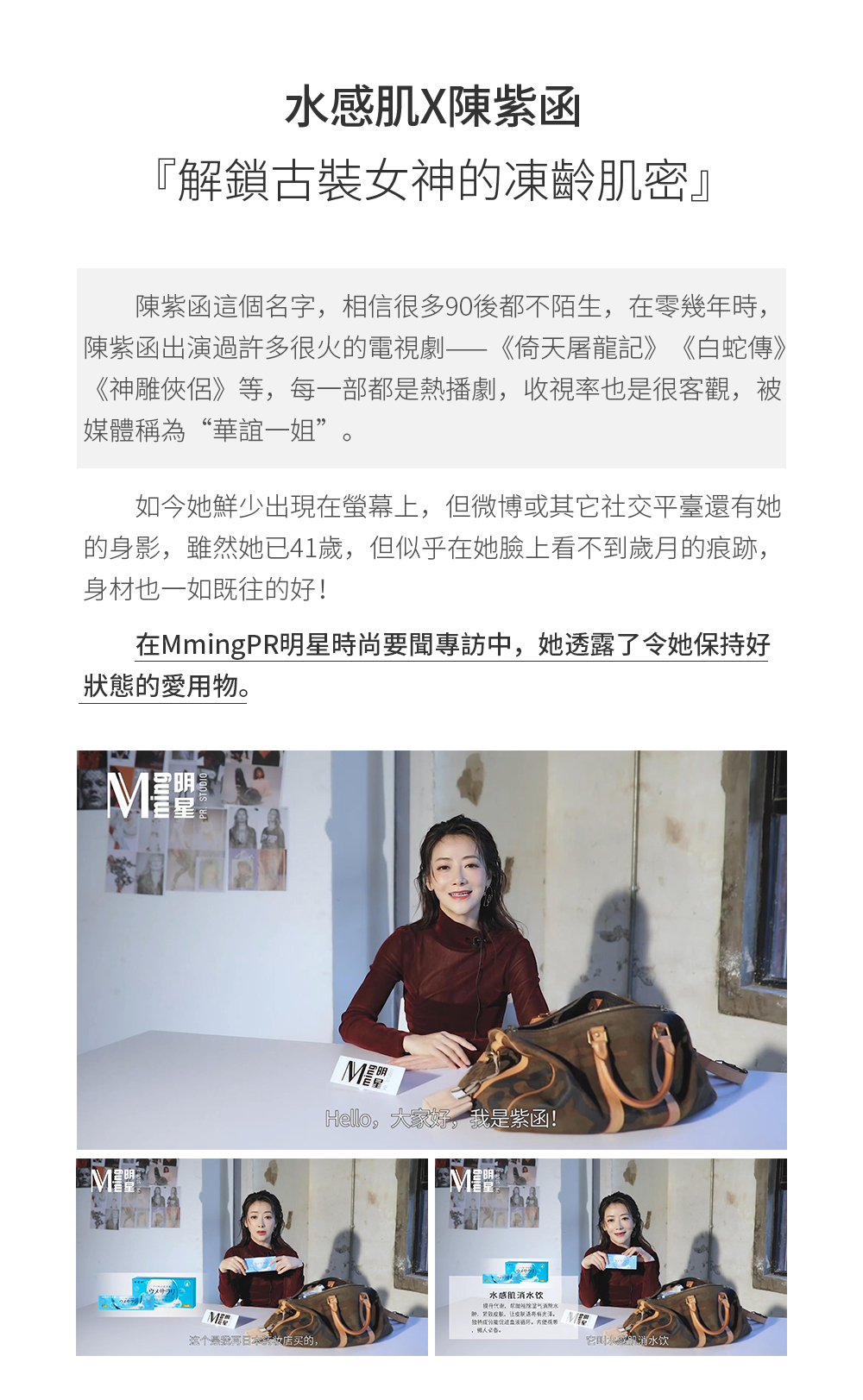 水感肌x陳紫函 ▏解鎖古裝女神的凍齡肌密 陳紫函這個名字，相信很多90後都不陌生，在零幾年時，陳紫函出演過許多很火的電視劇——《倚天屠龍記》、《白蛇傳》、《神雕俠侶》等，每一部都是熱播劇，收視率也是很客觀，被媒體稱為“華誼一姐”。如今她鮮少出現在螢幕上，但微博或其他社交平臺還有她的身影，雖然她已41歲，但似乎在她臉上看不到歲月的痕跡，身材也一如既往的好！在MmingPR明星時尚要聞專訪中，她透露了令他保持好狀態的愛用物。