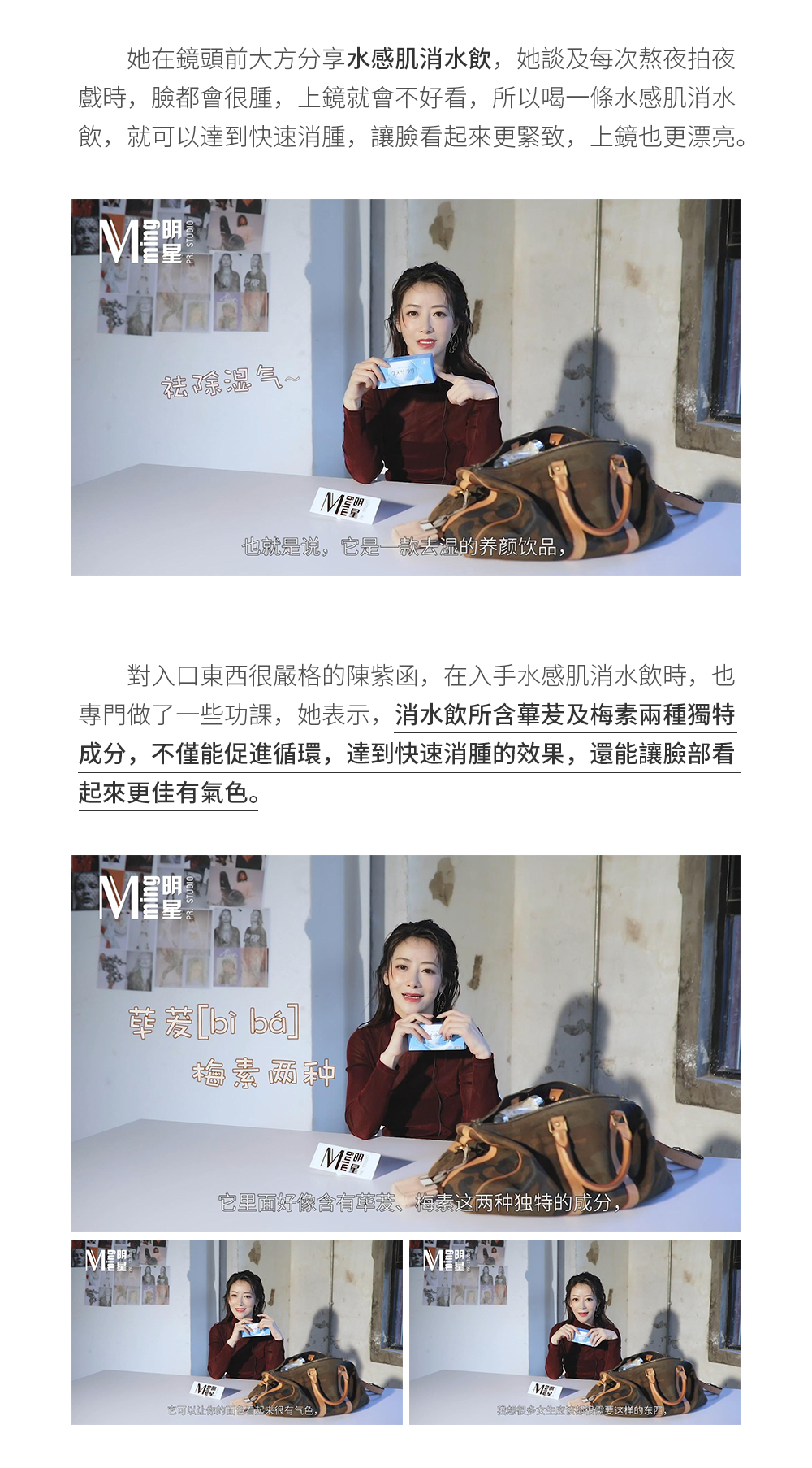 她在鏡頭前大方分享水感肌消水飲，她談及每次熬夜拍夜戲時，臉都會很腫，上鏡就會不好看，所以喝一條水感肌消水飲，就可以達到快速消腫，讓臉看起來更緊致，上鏡也更漂亮。對入口東西很嚴格的陳紫函，在入手水感肌消水飲時，也專門做了一些功課，她表示，消水飲所含蓽茇及梅素兩種獨特成分，不僅能促進迴圈，達到快速消腫的效果，還能讓臉部看起來更佳有氣色。