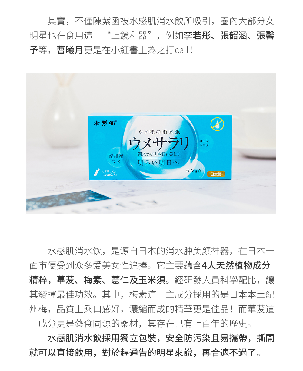 其實,不僅陳紫函被水感肌消水飲所吸引，圈內大部分女明星也在食用這一“上鏡利器”，例如李若彤、張韶涵、張馨予等，曹曦月更是在小紅書上為之打call！水感肌消水飲，是源自日本的消水腫美顏神器，在日本一面市便受到眾多愛美女性追捧。它主要蘊含4大天然植物成分精粹，蓽茇、梅素、薏仁及玉米須。經研發人員科學配比，讓其發揮最佳功效。其中，梅素這一主成分採用的是日本本土紀州梅，品質上乘口感好，濃縮而成的精華更是佳品！而蓽茇這一成分更是藥食同源的藥材，其存在已有上百年的歷史。水感肌消水飲採用獨立包裝，安全防汙染且易攜帶，撕開就可以直接飲用，對於趕通告的明星來說，再合適不過了。