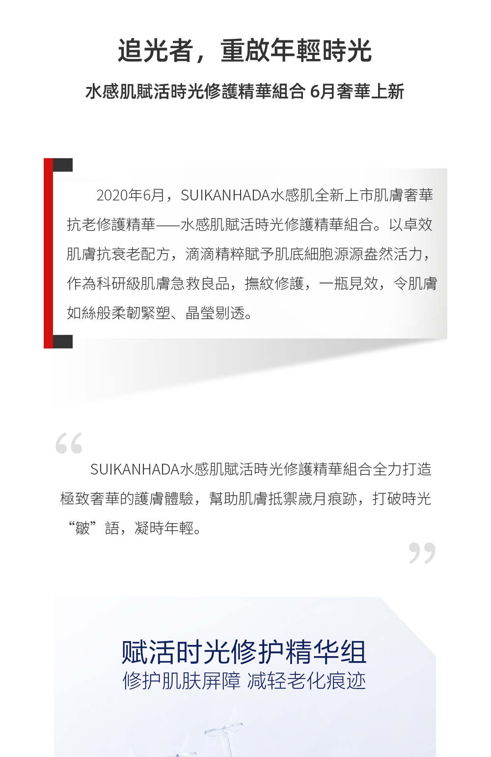 追光者，重启年轻时光 水感肌赋活时光修护精华组合 6月奢华上新2020年6月，SUIKANHADA水感肌全新上市肌肤奢华抗老修护精华——水感肌赋活时光修护精华组合。以卓效肌肤抗衰老配方，滴滴精粹赋予肌底细胞源源盎然活力，作为科研级肌肤急救良品，抚纹修护，一瓶见效，令肌肤如丝般柔韧紧塑、晶莹剔透。