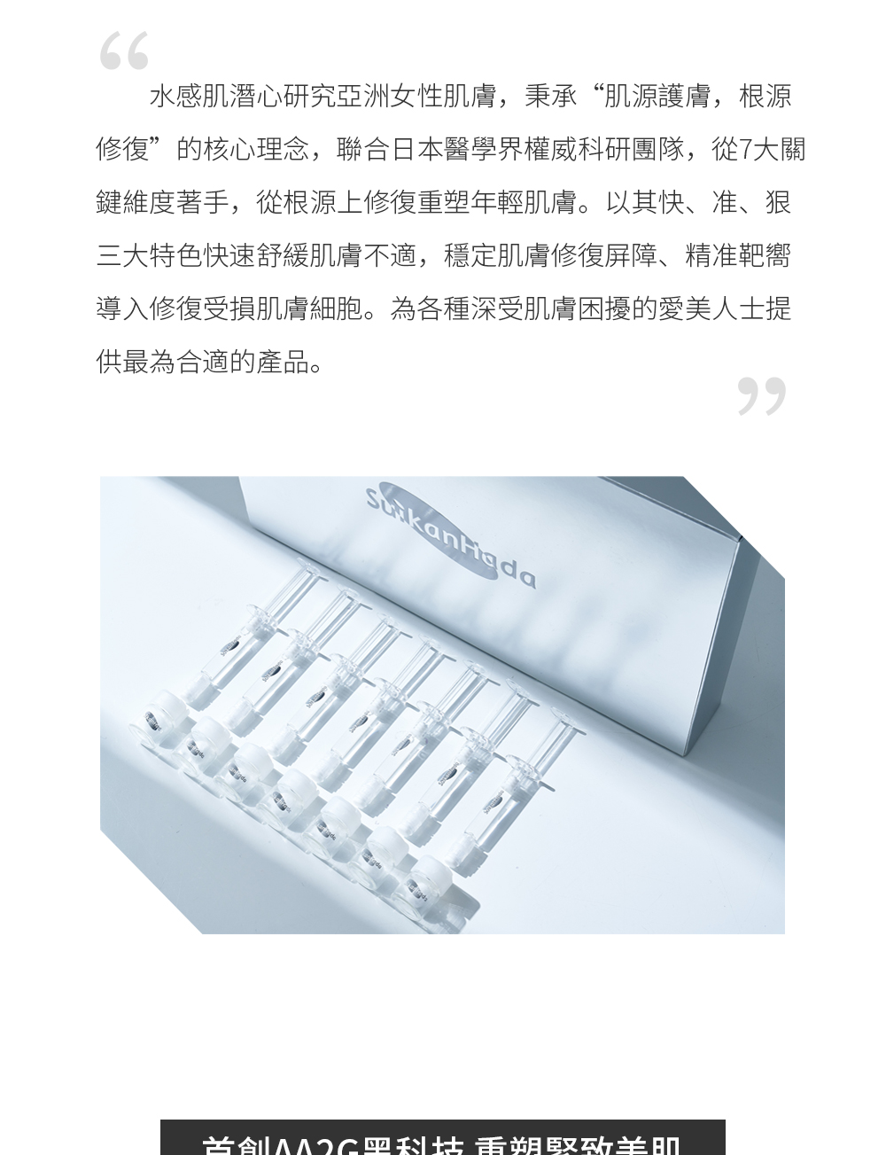 别具匠心 根源抗皱 水感肌潜心研究亚洲女性肌肤，秉承“肌源护肤，根源修复”的核心理念，联合日本医学界权威科研团队，从7大关键维度着手，从根源上修复重塑年轻肌肤。以其快、准、狠三大特色快速舒缓肌肤不适，稳定肌肤修复屏障、精准靶向导入修复受损肌肤细胞。为各种深受肌肤困扰的爱美人士提供最为合适的产品。