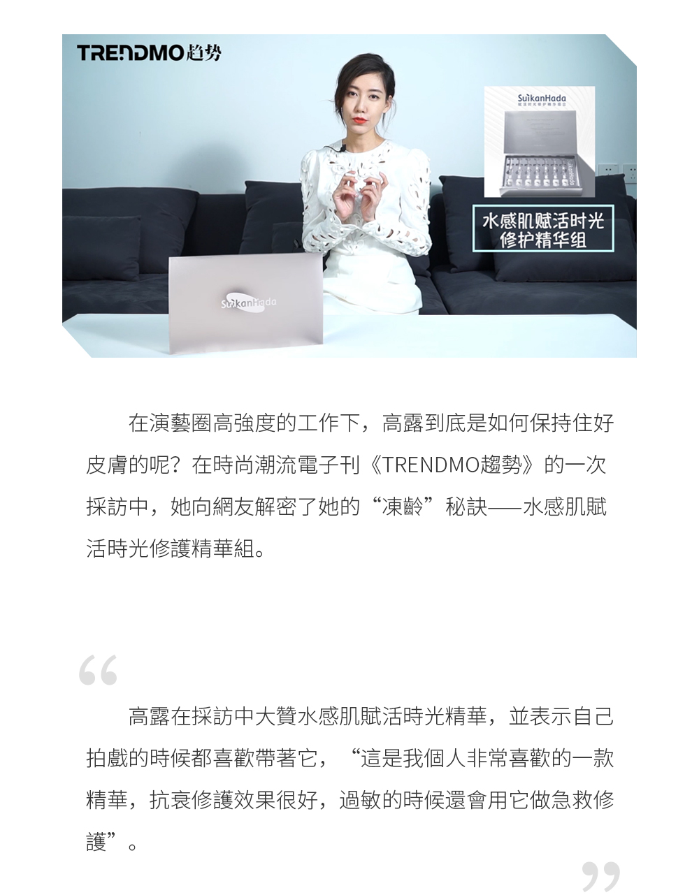 在演藝圈高強度的工作下，高露到底是如何保持住好皮膚的呢？在時尚潮流電子刊《TRENDMO趨勢》的一次採訪中，她向網友解密了她的“凍齡”秘訣——水感肌賦活時光修護精華組。  高露在採訪中大贊水感肌賦活時光精華，並表示自己拍戲的時候都喜歡帶著它，“這是我個人非常喜歡的一款精華，抗衰修護效果很好，過敏的時候還會用它做急救修護”。