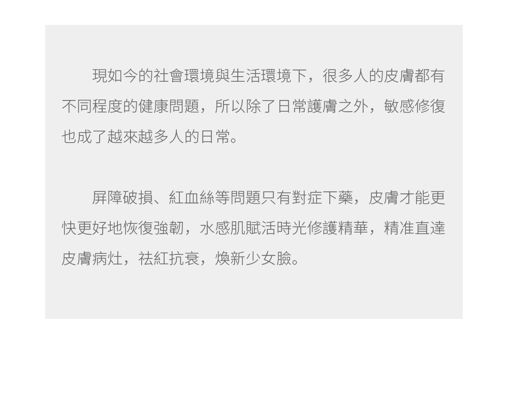 現如今的社會環境與生活環境下，很多人的皮膚都有不同程度的健康問題，所以除了日常護膚之外，敏感修復也成了越來越多人的日常。  屏障破損、紅血絲等問題只有對症下藥，皮膚才能更快更好地恢復強韌，水感肌賦活時光修護精華，精准直達皮膚病灶，祛紅抗衰，煥新少女臉。