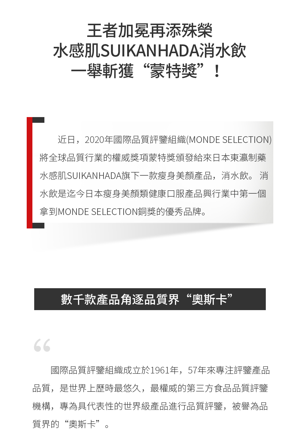 近日，2020年國際品質評鑒組織(Monde Selection)將全球品質行業的權威獎項蒙特獎頒發給來日本東瀛制藥水感肌SUIKANHADA旗下一款瘦身美顏產品——消水飲。 消水飲是迄今日本瘦身美顏類健康口服產品於行業中第一個拿到Monde Selection銅獎的優秀品牌。