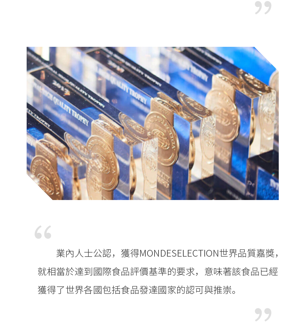 數千款產品角逐品質界“奧斯卡” 國際品質評鑒組織成立於1961年，57年來專注評鑒產品品質，是世界上歷時最悠久，最權威的第三方食品品質評鑒機構，專為具代表性的世界級產品進行品質評鑒，被譽為品質界的“奧斯卡”。  業內人士公認，獲得MondeSelection世界品質嘉獎，就相當於達到國際食品評價基準的要求，意味著該食品已經獲得了世界各國包括食品發達國家的認可與推崇。