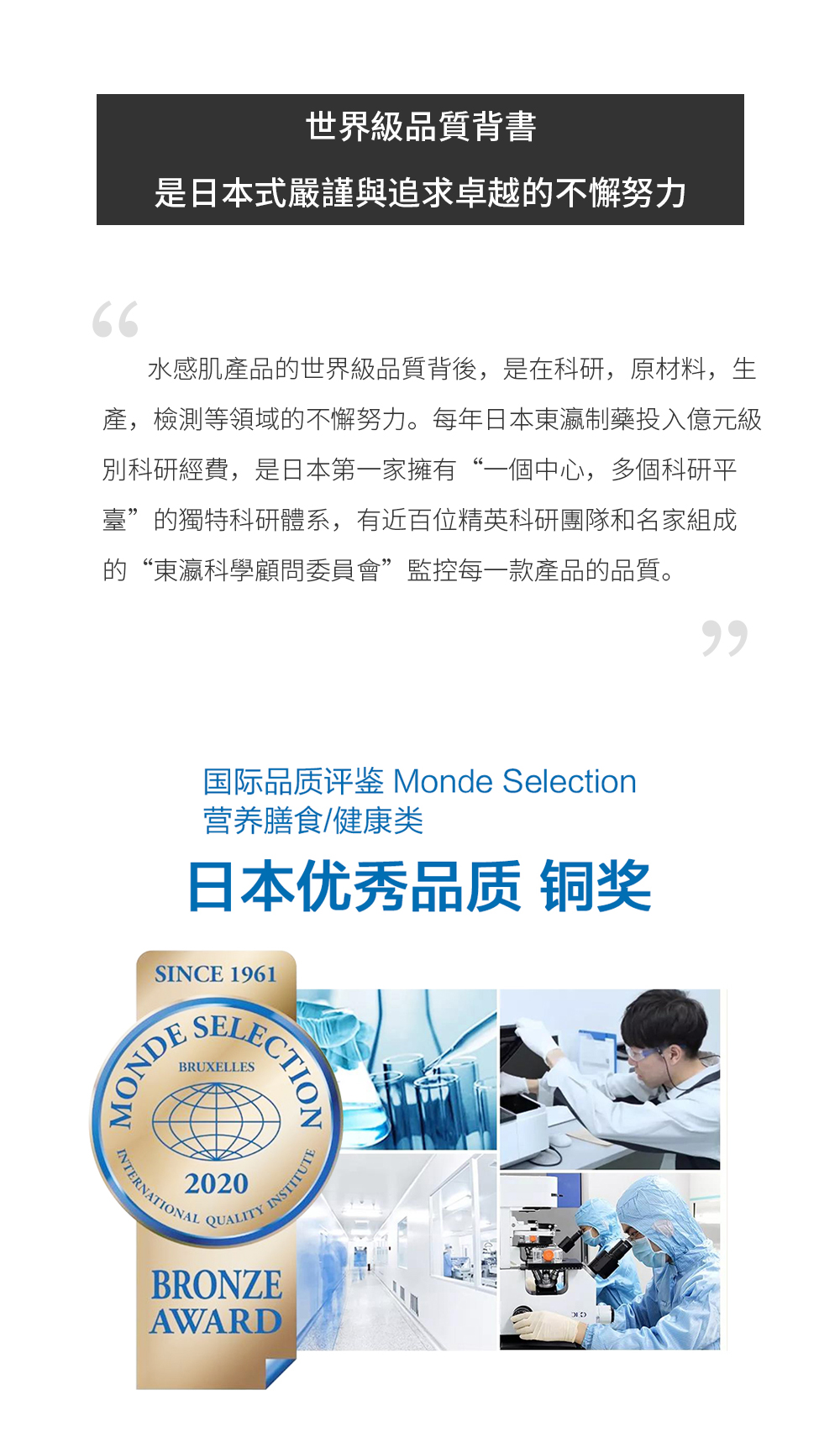 世界級品質背書，是日本式嚴謹與追求卓越的不懈努力 水感肌產品的世界級品質背後，是在科研，原材料，生產，檢測等領域的不懈努力。每年日本東瀛制藥投入億元級別科研經費，是日本第一家擁有“一個中心，多個科研平臺”的獨特科研體系，有近百位精英科研團隊和名家組成的“東瀛科學顧問委員會”監控每一款產品的品質。  去年，東瀛制藥與西班牙“DTEA La investigation experimental ”皇家實驗室共建研究中心，利用國際領先科技為世界級品質保駕護航。