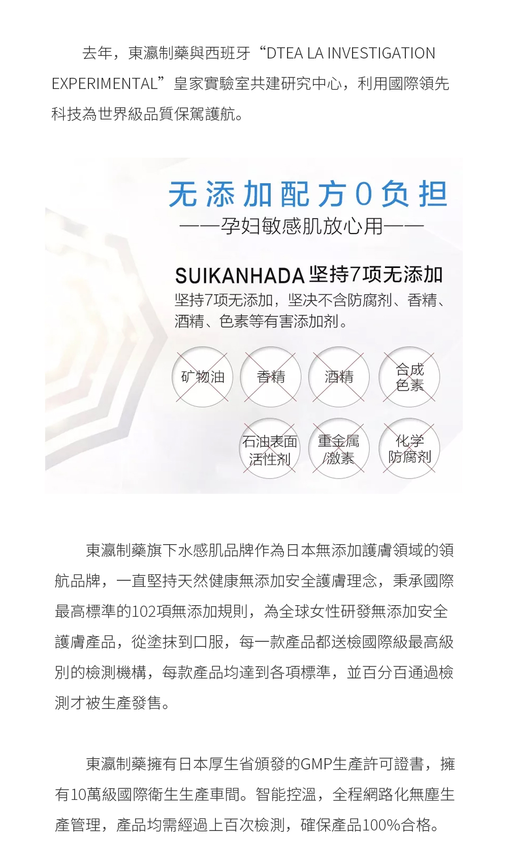 東瀛制藥旗下水感肌品牌作為日本無添加護膚領域的領航品牌，一直堅持天然健康無添加安全護膚理念，秉承國際最高標準的102項無添加規則，為全球女性研發無添加安全護膚產品，從塗抹到口服，每一款產品都送檢國際級最高級別的檢測機構，每款產品均達到各項標準，並百分百通過檢測才被生產發售。 東瀛制藥擁有日本厚生省頒發的GMP生產許可證書，擁有10萬級國際衛生生產車間。智能控溫，全程網路化無塵生產管理，產品均需經過上百次檢測，確保產品100%合格。
