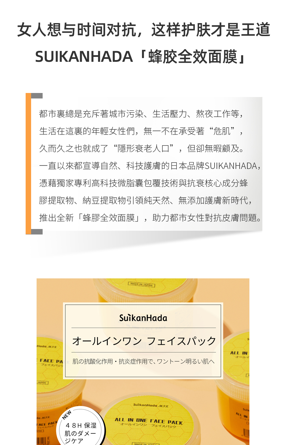 女人想與時間對抗，這樣護膚才是王道——SUIKANHADA「蜂膠全效面膜」  都市裏總是充斥著城市污染、生活壓力、熬夜工作等，生活在這裏的年輕女性們，無一不在承受著“危肌”，久而久之也就成了“隱形衰老人口”，但卻無暇顧及。一直以來都宣導自然、科技護膚的日本品牌SUIKANHADA，憑藉獨家專利高科技微脂囊包覆技術與抗衰核心成分蜂膠提取物、納豆提取物引領純天然、無添加護膚新時代，推出全新「蜂膠全效面膜」，助力都市女性對抗皮膚問題。