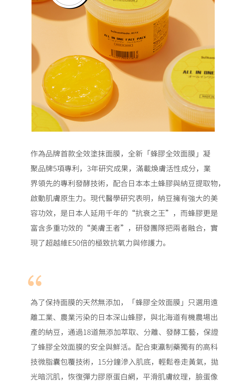 作為品牌首款全效塗抹面膜，全新「蜂膠全效面膜」凝聚品牌5項專利，3年研究成果，滿載煥膚活性成分，業界領先的專利發酵技術，配合日本本土蜂膠與納豆提取物，啟動肌膚原生力。現代醫學研究表明，納豆擁有強大的美容功效，是日本人延用千年的“抗衰之王”，而蜂膠更是富含多重功效的“美膚王者”，研發團隊把兩者融合，實現了超越維E50倍的極致抗氧力與修護力。  為了保持面膜的天然無添加，「蜂膠全效面膜」只選用遠離工業、農業污染的日本深山蜂膠，與北海道有機農場出產的納豆，通過18道無添加萃取、分離、發酵工藝，保證了蜂膠全效面膜的安全與鮮活。配合東瀛制藥獨有的高科技微脂囊包覆技術，15分鐘滲入肌底，輕鬆卷走黃氣，拋光暗沉肌，恢復彈力膠原蛋白網，平滑肌膚紋理，臉蛋像是喝飽了水，通透白皙。