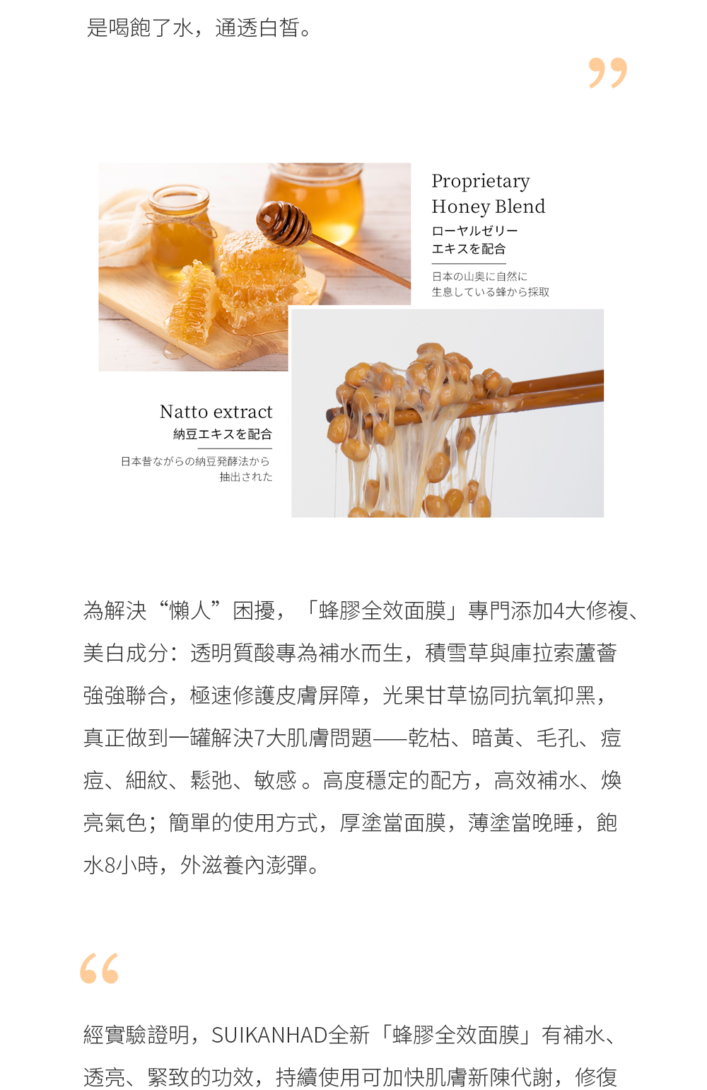為解決“懶人”困擾，「蜂膠全效面膜」專門添加4大修複、美白成分：透明質酸專為補水而生，積雪草與庫拉索蘆薈強強聯合，極速修護皮膚屏障，光果甘草協同抗氧抑黑，真正做到一罐解決7大肌膚問題——乾枯、暗黃、毛孔、痘痘、細紋、鬆弛、敏感 。高度穩定的配方，高效補水、煥亮氣色；簡單的使用方式，厚塗當面膜，薄塗當晚睡，飽水8小時，外滋養內澎彈。  經實驗證明，SUIKANHAD全新「蜂膠全效面膜」有補水、透亮、緊致的功效，持續使用可加快肌膚新陳代謝，修復衰老肌底細胞，令肌膚平滑度提升15%、肌膚水分增加47%、透亮度提升35%，紋路減少、緊致柔滑。真正做到一瓶提升肌膚癒合力，高效修復都市老化痕跡。