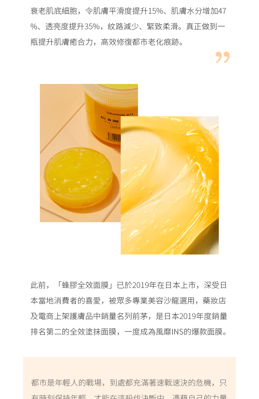 此前，「蜂膠全效面膜」已於2019年在日本上市，深受日本當地消費者的喜愛，被眾多專業美容沙龍選用，藥妝店及電商上架護膚品中銷量名列前茅，是日本2019年度銷量排名第二的全效塗抹面膜，一度成為風靡INS的爆款面膜。