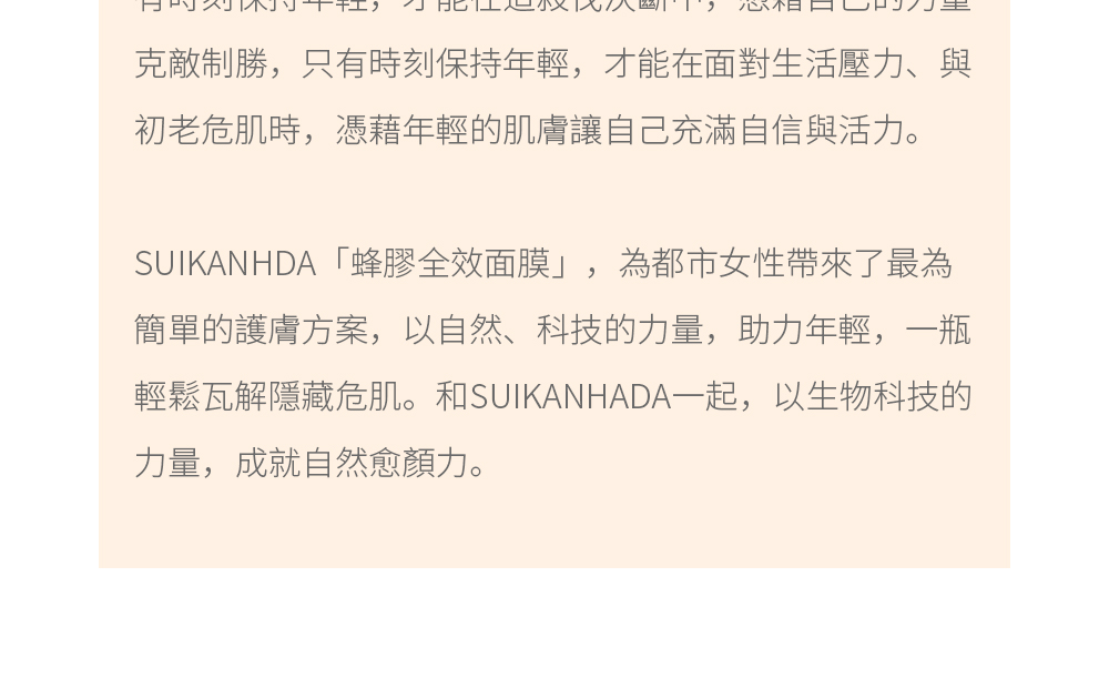 都市是年輕人的戰場，到處都充滿著速戰速決的危機，只有時刻保持年輕，才能在這殺伐決斷中，憑藉自己的力量克敵制勝，只有時刻保持年輕，才能在面對生活壓力、與初老危肌時，憑藉年輕的肌膚讓自己充滿自信與活力。SUIKANHDA「蜂膠全效面膜」，為都市女性帶來了最為簡單的護膚方案，以自然、科技的力量，助力年輕，一瓶輕鬆瓦解隱藏危肌。和SUIKANHADA一起，以生物科技的力量，成就自然愈顏力。
