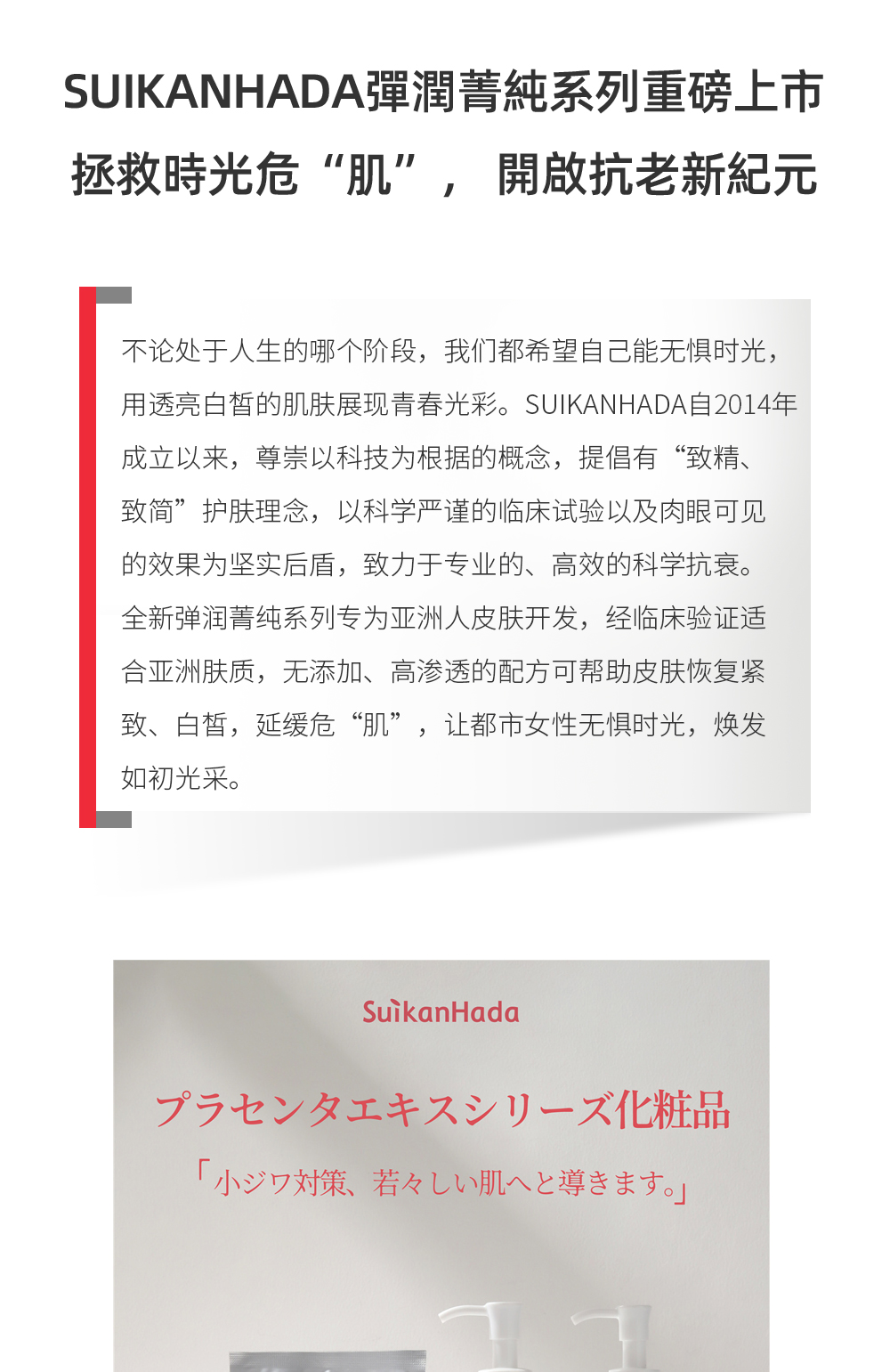 不論處於人生的哪個階段，我們都希望自己能無懼時光，用透亮白皙的肌膚展現青春光彩。SUIKANHADA自2014年成立以來，尊崇以科技為根據的概念，提倡有“致精、致簡”護膚理念，以科學嚴謹的臨床試驗以及肉眼可見的效果為堅實後盾，致力於專業的、高效的科學抗衰。全新彈潤菁純系列專為亞洲人皮膚開發，經臨床驗證適合亞洲膚質，無添加、高滲透的配方可幫助皮膚恢復緊致、白皙，延緩危“肌”，讓都市女性無懼時光，煥發如初光采。