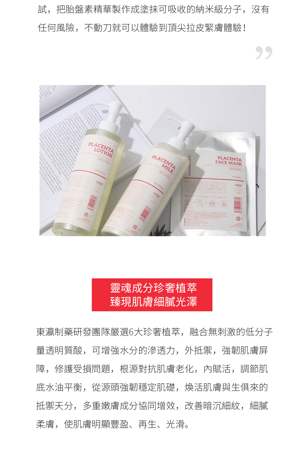 靈魂成分珍奢植萃&nbsp;臻現肌膚細膩光澤  　東瀛制藥研發團隊嚴選6大珍奢植萃，融合無刺激的低分子量透明質酸，可增強水分的滲透力，外抵禦，強韌肌膚屏障，修護受損問題，根源對抗肌膚老化，內賦活，調節肌底水油平衡，從源頭強韌穩定肌礎，煥活肌膚與生俱來的抵禦天分，多重嫩膚成分協同增效，改善暗沉細紋，細膩柔膚，使肌膚明顯豐盈、再生、光滑。   革新科技 精准觸達   東瀛制藥實驗室依靠上萬次實驗數據，獨創智導滲透抗皺技術，像“雷達”一樣精准探測臉上出現的皺紋，納米級分子瞬間析入肌底，有效滲透到肌底脂質內層，層層遞進啟動超細胞級修復力，煥活細胞新陳代謝，清除老廢角質，促進皮膚細胞再生，煥現肌膚彈性和光澤，恢復肌膚彈力,維護並穩定理想的肌膚狀態，幫助肌膚由內而外煥發光采、細膩彈潤，孕育更多強韌肌活力。