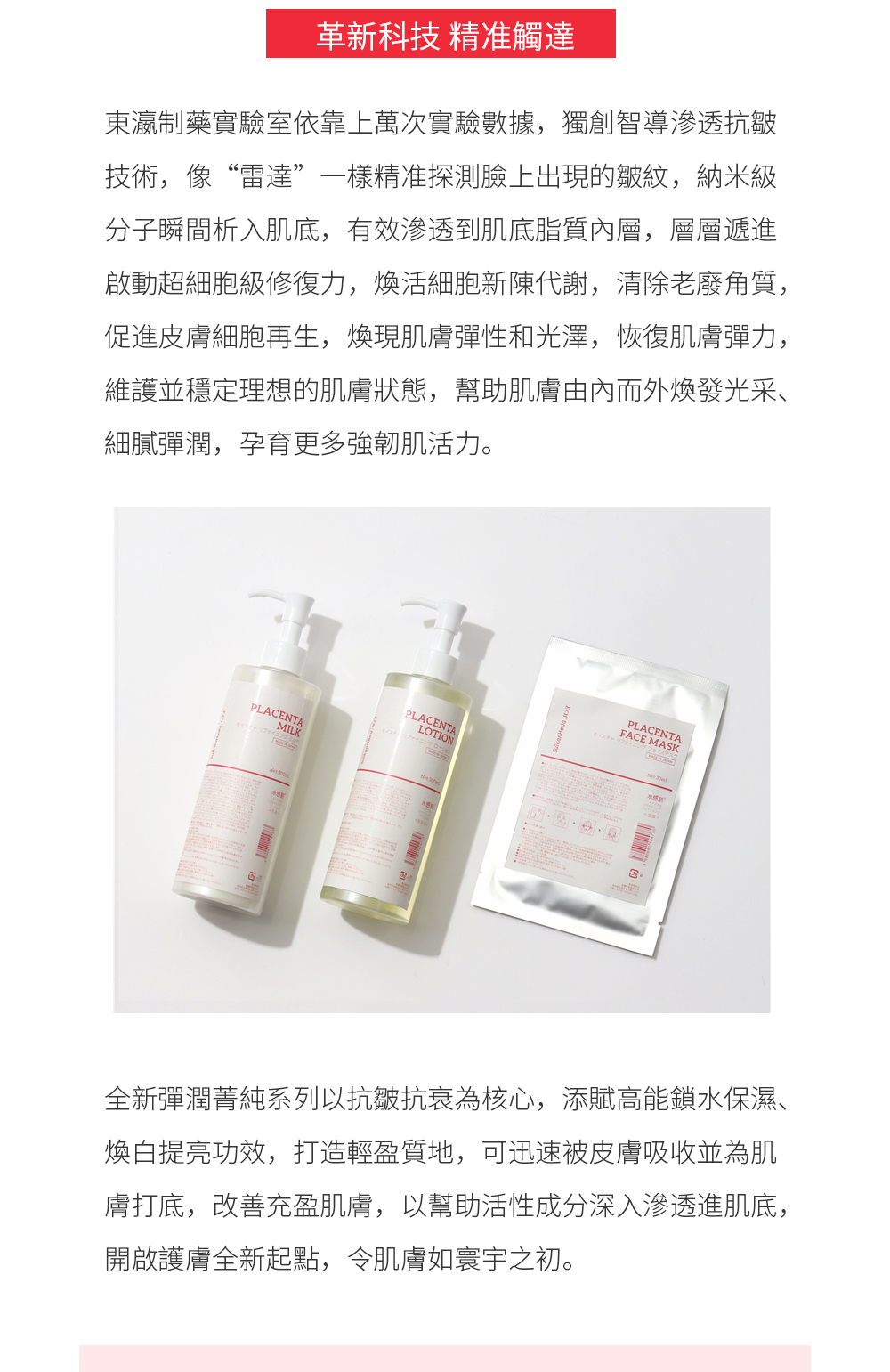 全新彈潤菁純系列以抗皺抗衰為核心，添賦高能鎖水保濕、煥白提亮功效，打造輕盈質地，可迅速被皮膚吸收並為肌膚打底，改善充盈肌膚，以幫助活性成分深入滲透進肌底，開啟護膚全新起點，令肌膚如寰宇之初。