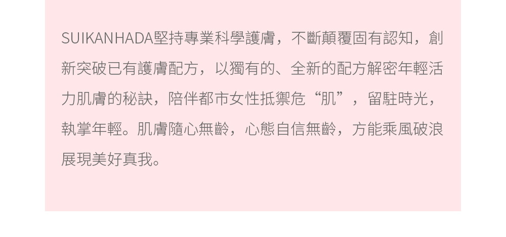 SUIKANHADA堅持專業科學護膚，不斷顛覆固有認知，創新突破已有護膚配方，以獨有的、全新的配方解密年輕活力肌膚的秘訣，陪伴都市女性抵禦危“肌”，留駐時光，執掌年輕。肌膚隨心無齡，心態自信無齡，方能乘風破浪展現美好真我。