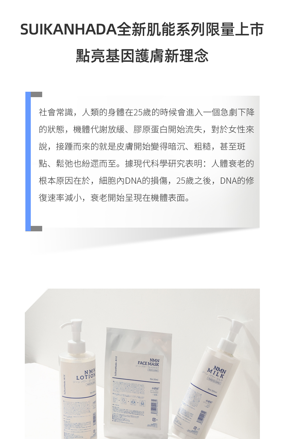 SUIKANHADA全新肌能系列限量上市，點亮基因護膚新理念  社會常識，人類的身體在25歲的時候會進入一個急劇下降的狀態，機體代謝放緩、膠原蛋白開始流失，對於女性來說，接踵而來的就是皮膚開始變得暗沉、粗糙，甚至斑點、鬆弛也紛遝而至。據現代科學研究表明：人體衰老的根本原因在於，細胞內DNA的損傷，25歲之後，DNA的修復速率減小，衰老開始呈現在機體表面。