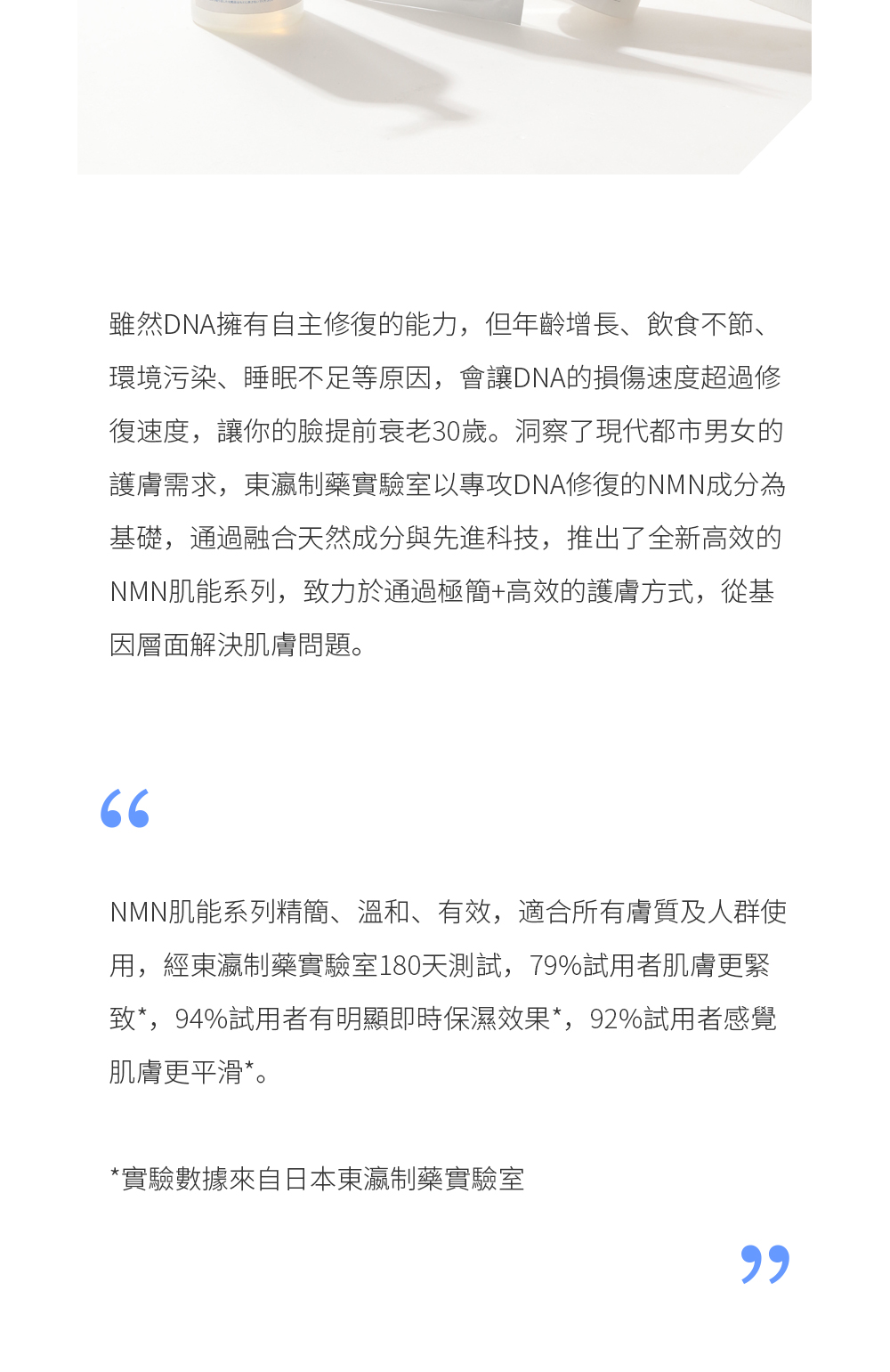 雖然DNA擁有自主修復的能力，但年齡增長、飲食不節、環境污染、睡眠不足等原因，會讓DNA的損傷速度超過修復速度，讓你的臉提前衰老30歲。洞察了現代都市男女的護膚需求，東瀛制藥實驗室以專攻DNA修復的NMN成分為基礎，通過融合天然成分與先進科技，推出了全新高效的NMN肌能系列，致力於通過極簡+高效的護膚方式，從基因層面解決肌膚問題。  NMN肌能系列精簡、溫和、有效，適合所有膚質及人群使用，經東瀛制藥實驗室180天測試，79%試用者肌膚更緊致*，94%試用者有明顯即時保濕效果*，92%試用者感覺肌膚更平滑*。 *實驗數據來自日本東瀛制藥實驗室