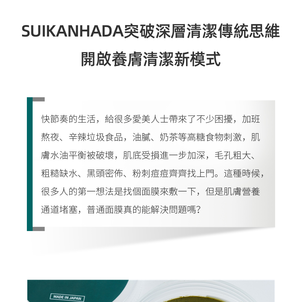 SUIKANHADA突破深層清潔傳統思維，開啟養膚清潔新模式   快節奏的生活，給很多愛美人士帶來了不少困擾，加班熬夜、辛辣垃圾食品，油膩、奶茶等高糖食物刺激，肌膚水油平衡被破壞，肌底受損進一步加深，毛孔粗大、粗糙缺水、黑頭密佈、粉刺痘痘齊齊找上門。這種時候，很多人的第一想法是找個面膜來敷一下，但是肌膚營養通道堵塞，普通面膜真的能解決問題嗎？