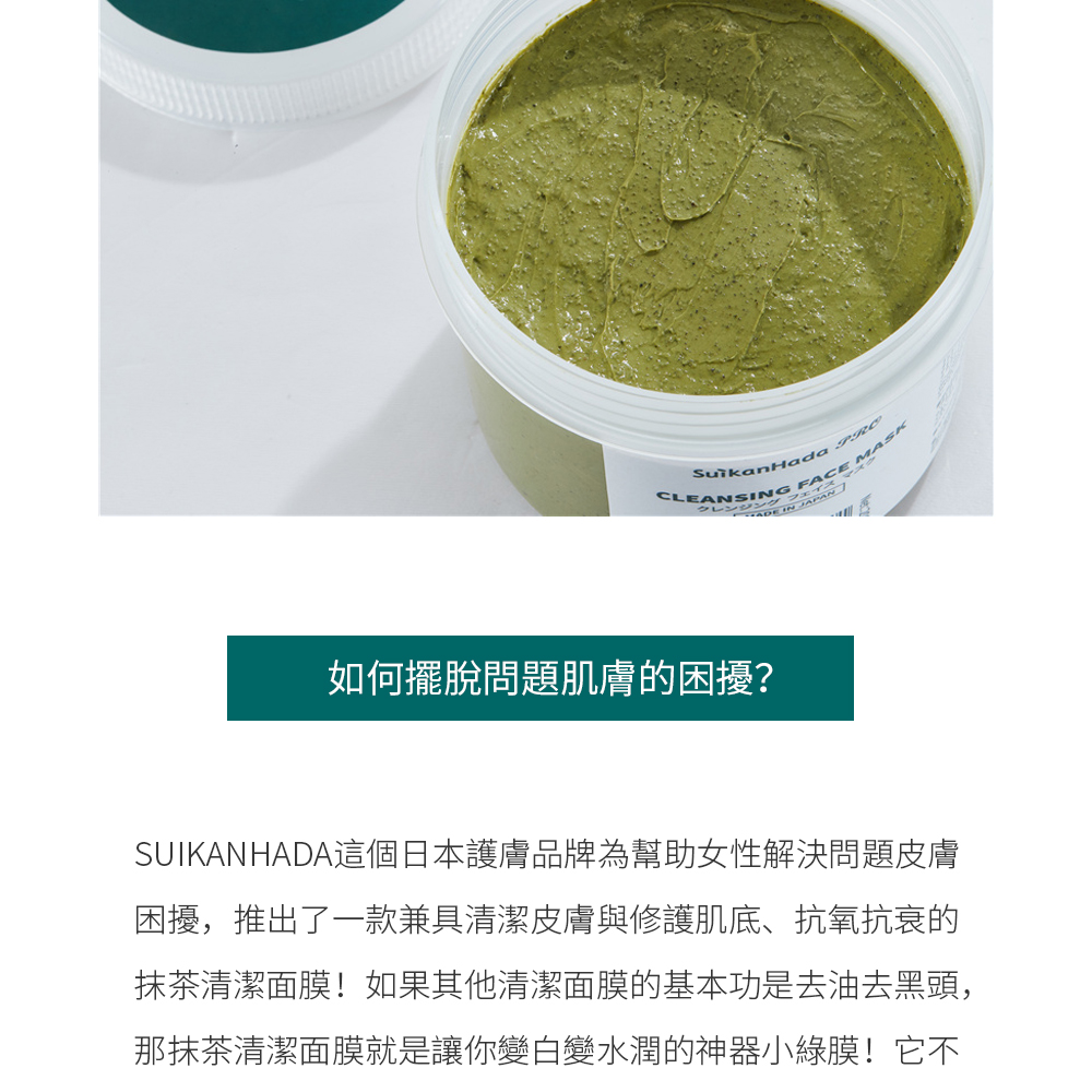 如何擺脫問題肌膚的困擾？  SUIKANHADA這個日本護膚品牌為幫助女性解決問題皮膚困擾，推出了一款兼具清潔皮膚與修護肌底、抗氧抗衰的抹茶清潔面膜！如果其他清潔面膜的基本功是去油去黑頭，那抹茶清潔面膜就是讓你變白變水潤的神器小綠膜！它不僅能深入清潔肌底，而且還自帶20倍抗氧活性，能讓你的皮膚瞬間煥白、水嫩透亮。