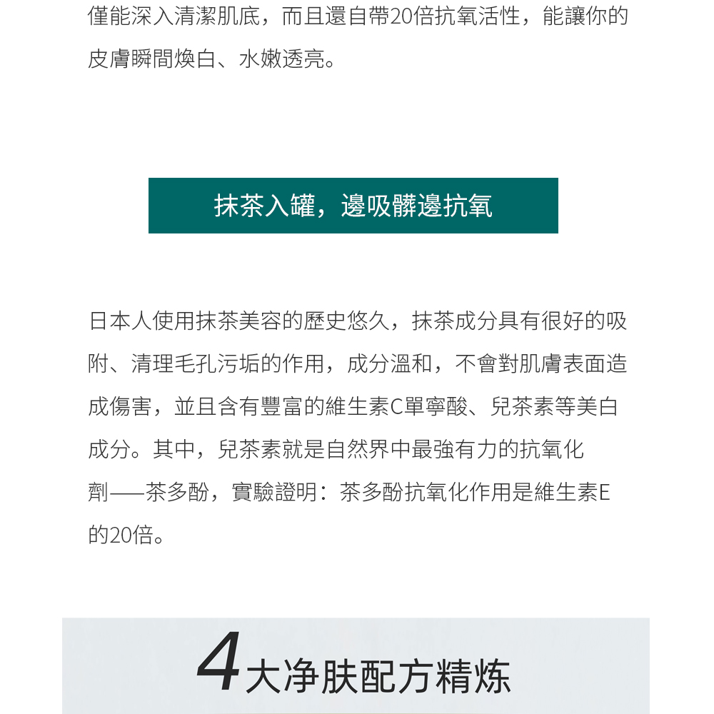 抹茶入罐，邊吸髒邊抗氧  日本人使用抹茶美容的歷史悠久，抹茶成分具有很好的吸附、清理毛孔污垢的作用，成分溫和，不會對肌膚表面造成傷害，並且含有豐富的維生素C單寧酸、兒茶素等美白成分。其中，兒茶素就是自然界中最強有力的抗氧化劑——茶多酚，實驗證明：茶多酚抗氧化作用是維生素E的20倍。