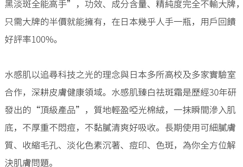 水感肌以追尋科技之光的理念與日本多所高校及多家實驗室合作，深耕皮膚健康領域。水感肌琦瑂臻白祛斑霜是歷經30年研發出的“頂級產品”，質地輕盈啞光棉絨，一抹瞬間滲入肌底，不厚重不悶痘，不黏膩清爽好吸收。長期使用可細膩膚質、收縮毛孔、淡化色素沉著、痘印、色斑，為你全方位解決肌膚問題。