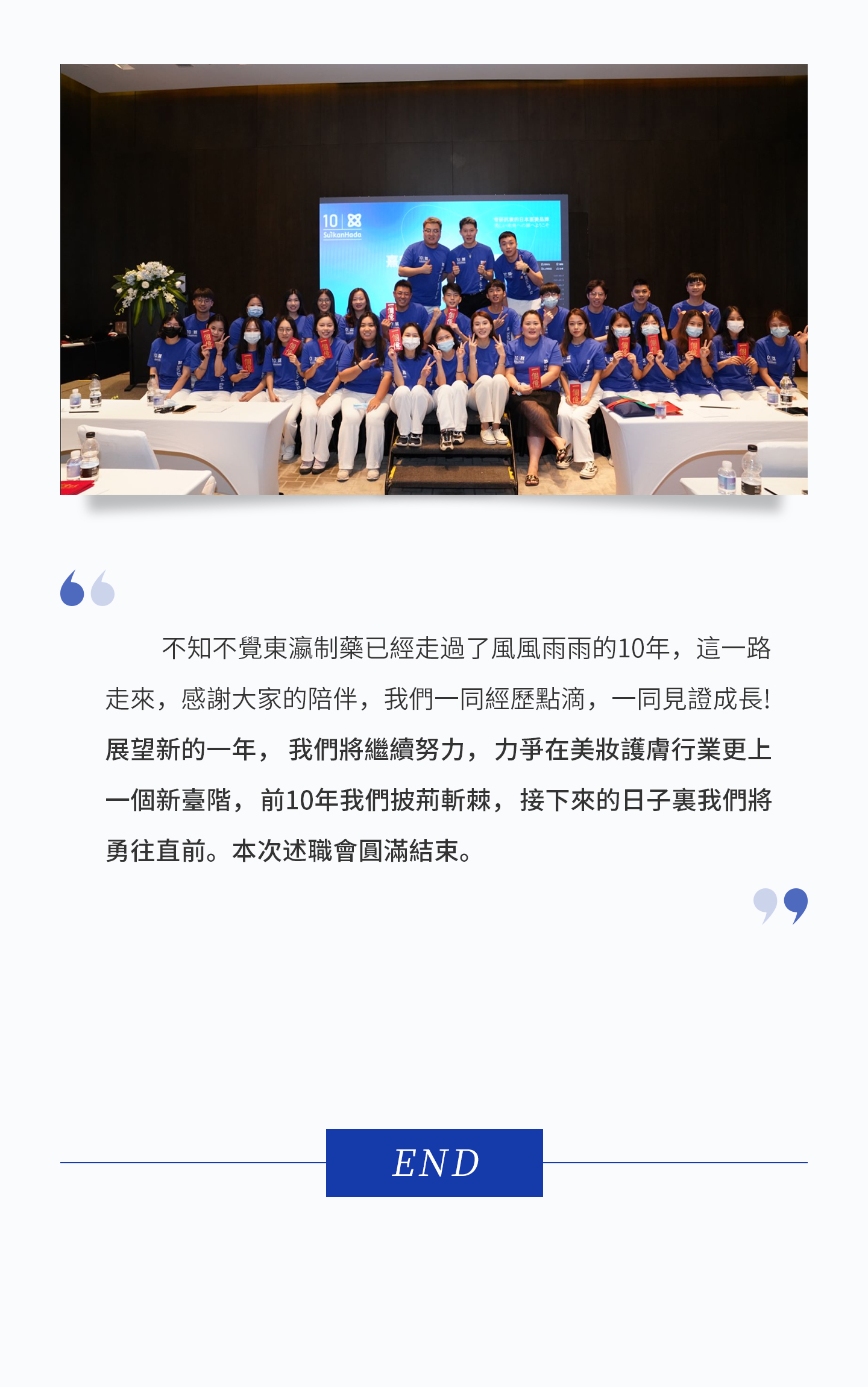 由於名額的限制，還有許多對公司作出突出貢獻的員工們，不能在此受到表彰了，但是，公司沒有忘記他們，給每個同事都頒發了“陽光普照獎”，感恩他們的努力與付出。  不知不覺東瀛制藥已經走過了風風雨雨的10年，這一路走來，感謝大家的陪伴，我們一同經歷點滴，一同見證成長！展望新的一年，我們將繼續努力，力爭在美妝護膚行業更上一個新臺階，前10年我們披荊斬棘，接下來的日子裏我們將勇往直前。本次述職會圓滿結束。