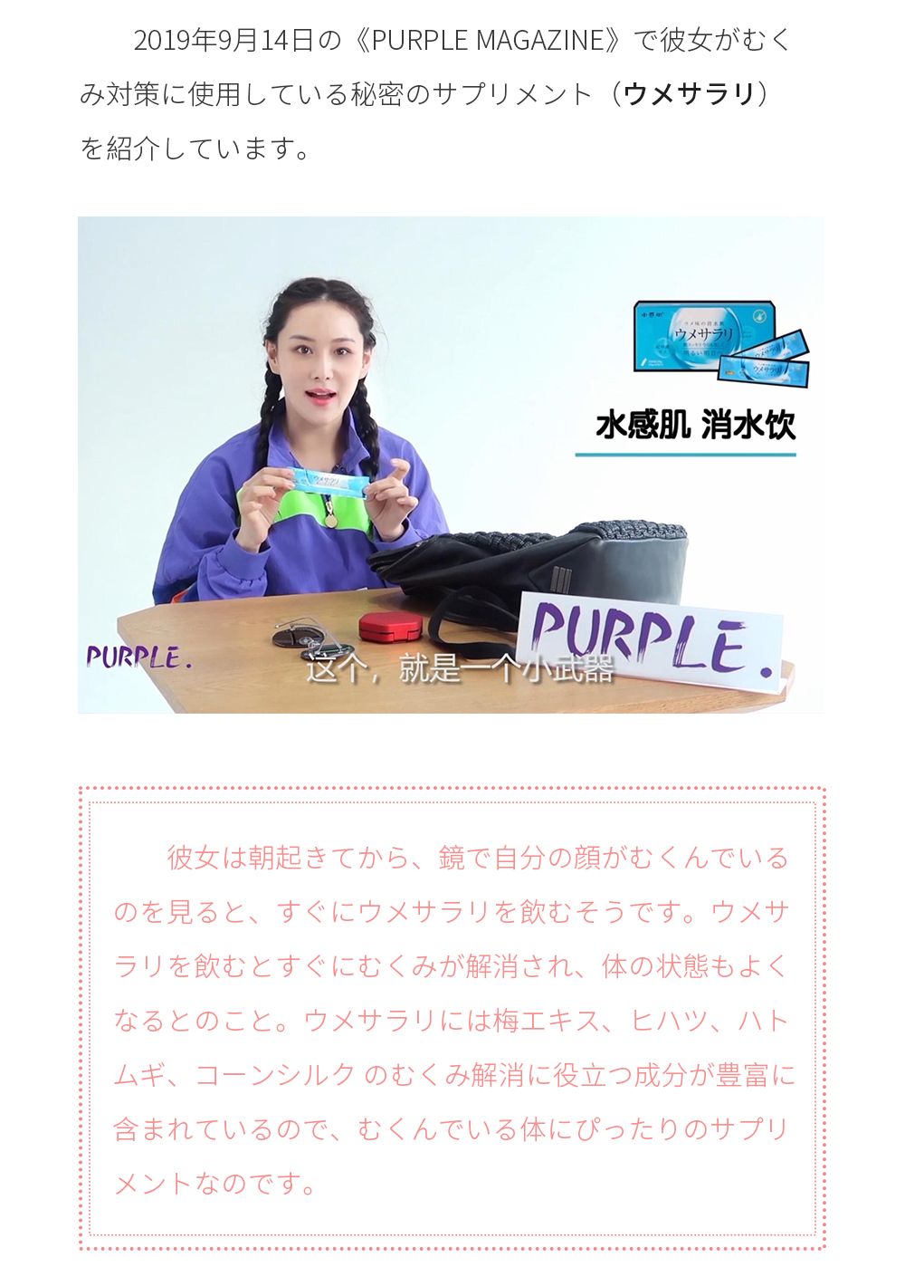 2019年9月14日の《Purple Magazine》で彼女がむくみ対策に使用している秘密のサプリメント（ウメサラリ）を紹介しています。彼女は朝起きてから、鏡で自分の顔がむくんでいるのを見ると、すぐにウメ サラリを飲むそうです。ウメサラリを飲むとすぐにむくみが解消され、体の状態もよくなるとのこと。ウメサラリには梅エキス、ヒハツ、ハトムギ、コーンシルク のむくみ解消に役立つ成分が豊富に含まれているので、むくんでいる体にぴったりのサプリメントなのです。