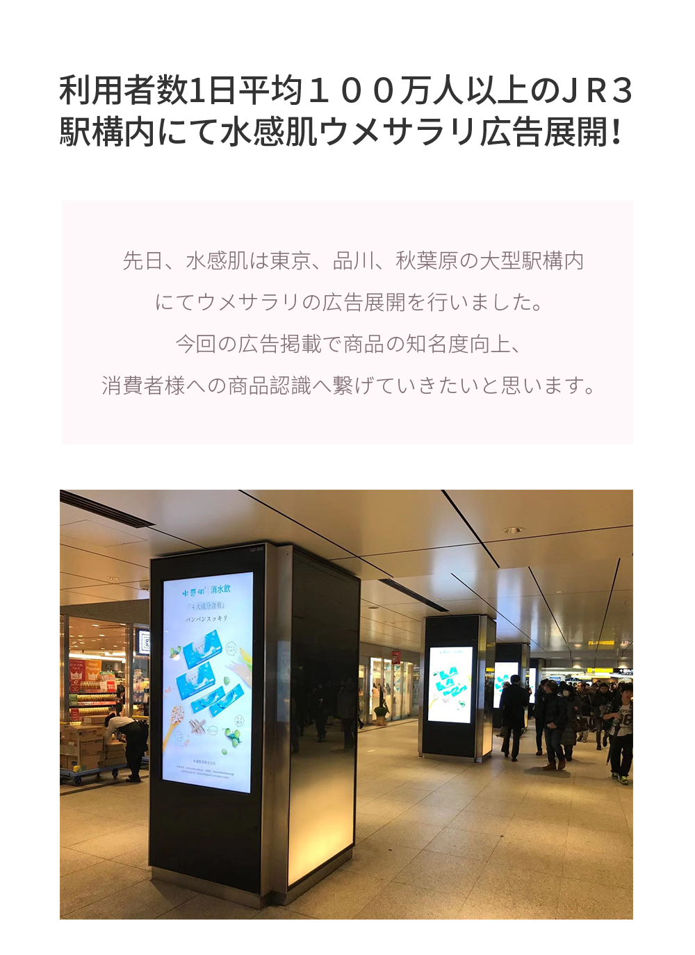 利用者数1日平均１００万人以上のJ R３駅構内にて水感肌ウメサラリ広告展開！先日、水感肌は東京、品川、秋葉原の大型駅構内にてウメサラリの広告展開を行いました。今回の広告掲載で商品の知名度向上、消費者様への商品認識へ繋げていきたいと思います。
