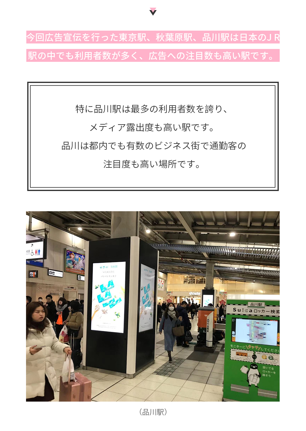 今回広告宣伝を行った東京駅、秋葉原駅、品川駅は日本のJ R駅の中でも利用者数が多く、広告への注目数も高い駅です。特に品川駅は最多の利用者数を誇り、メディア露出度も高い駅です。品川は都内でも有数のビジネス街で通勤客の注目度も高い場所です。