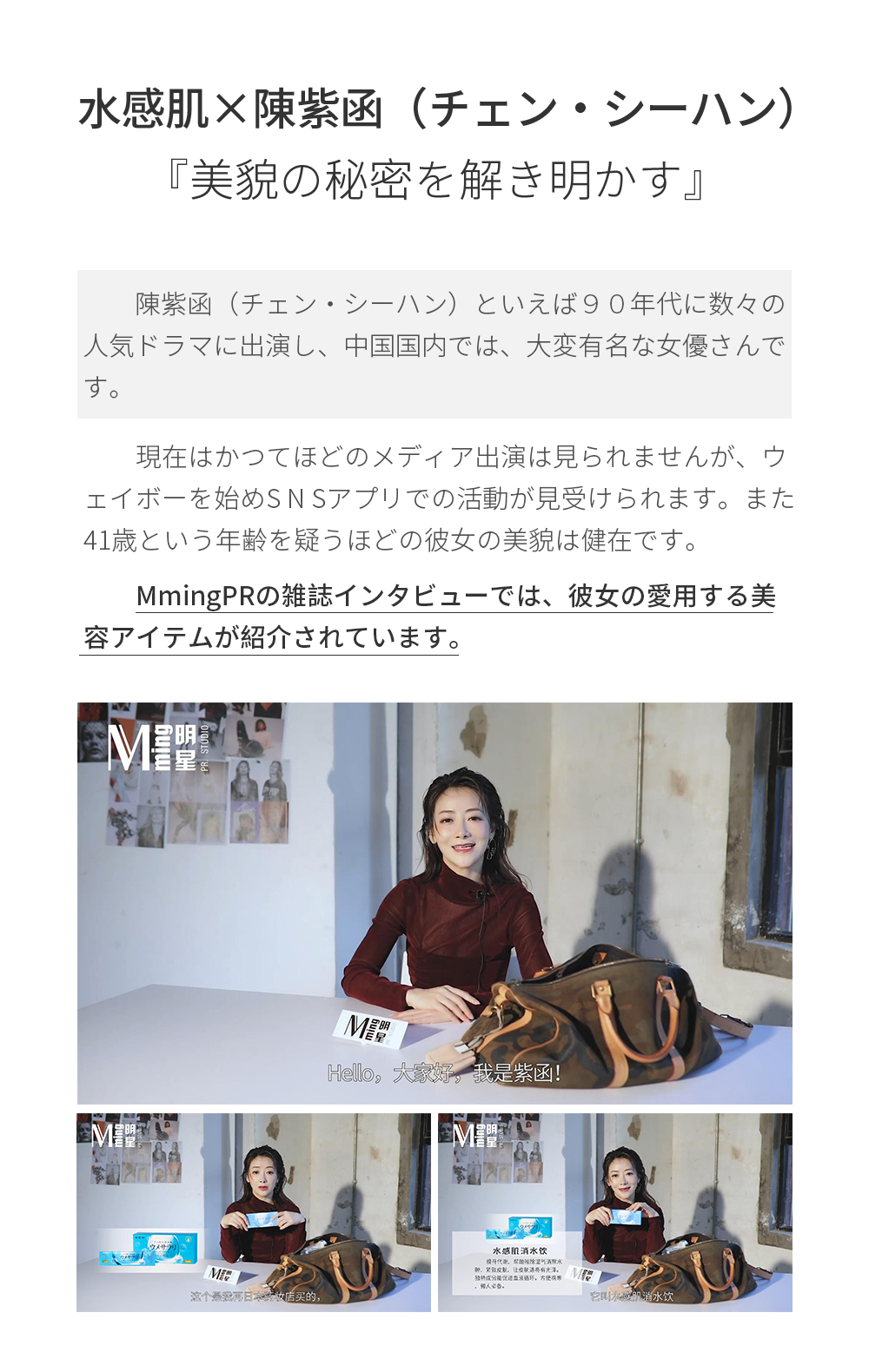 水感肌×陳紫函（チェン・シーハン）　美貌の秘密を解き明かす陳紫函（チェン・シーハン）といえば９０年代に数々の人気ドラマに出演し、中国国内では、大変有名な女優さんです。現在はかつてほどのメディア出演は見られませんが、ウェイボーを始めS N Sアプリでの活動が見受けられます。また41歳という年齢を疑うほどの彼女の美貌は健在です。MmingPRの雑誌インタビューでは、彼女の愛用する美容アイテムが紹介されています。