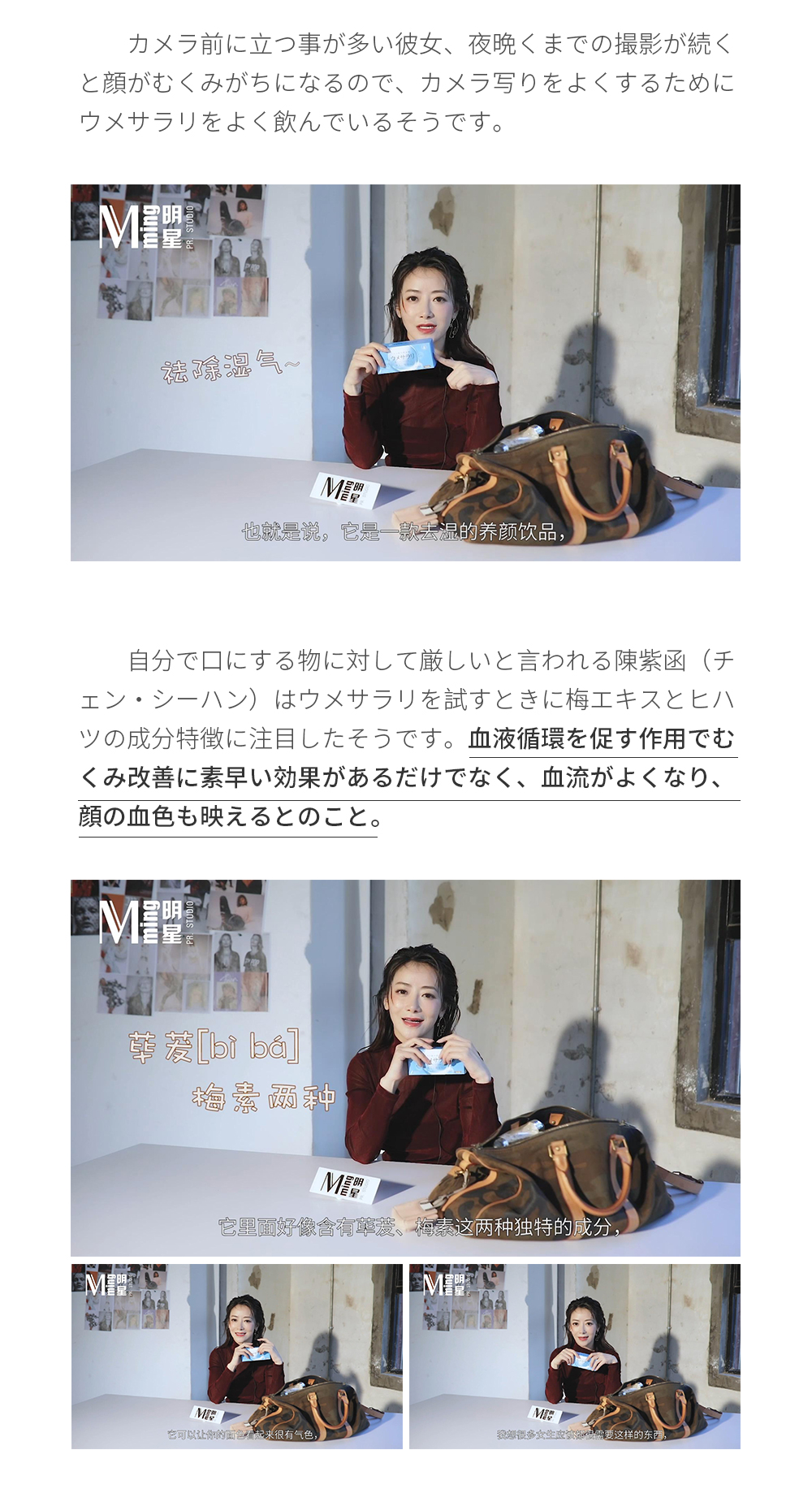 カメラ前に立つ事が多い彼女、夜晩くまでの撮影が続くと顔がむくみがちになるので、カメラ写りをよくするためにウメサラリをよく飲んでいるそうです。自分で口にする物に対して厳しいと言われる陳紫函（チェン・シーハン）はウメサラリを試すときに梅エキスとヒハツの成分特徴に注目したそうです。血液循環を促す作用でむくみ改善に素早い効果があるだけでなく、血流がよくなり、顔の血色も映えるとのこと。