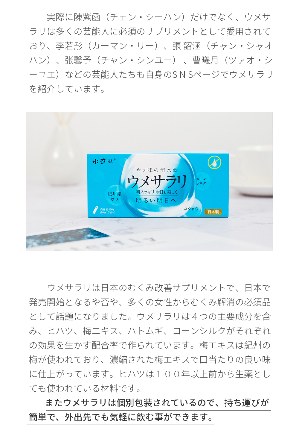 実際に陳紫函（チェン・シーハン）だけでなく、ウメサラリは多くの芸能人に必須のサプリメントとして愛用されており、李若彤（カーマン・リー）、張 韶涵（チャン・シャオハン）、张馨予（チャン・シンユー） 、曹曦月（ツァオ・シーユエ）などの芸能人たちも自身のS N Sページでウメサラリを紹介しています。ウメサラリは日本のむくみ改善サプリメントで、日本で発売開始となるや否や、多くの女性からむくみ解消の必須品として話題になりました。ウメサラリは４つの主要成分を含み、ヒハツ、梅エキス、ハトムギ、コーンシルクがそれぞれの効果を生かす配合率で作られています。梅エキスは紀州の梅が使われており、濃縮された梅エキスで口当たりの良い味に仕上がっています。ヒハツは１００年以上前から生薬としても使われている材料です。またウメサラリは個別包装されているので、持ち運びが簡単で、外出先でも気軽に飲む事ができます。
