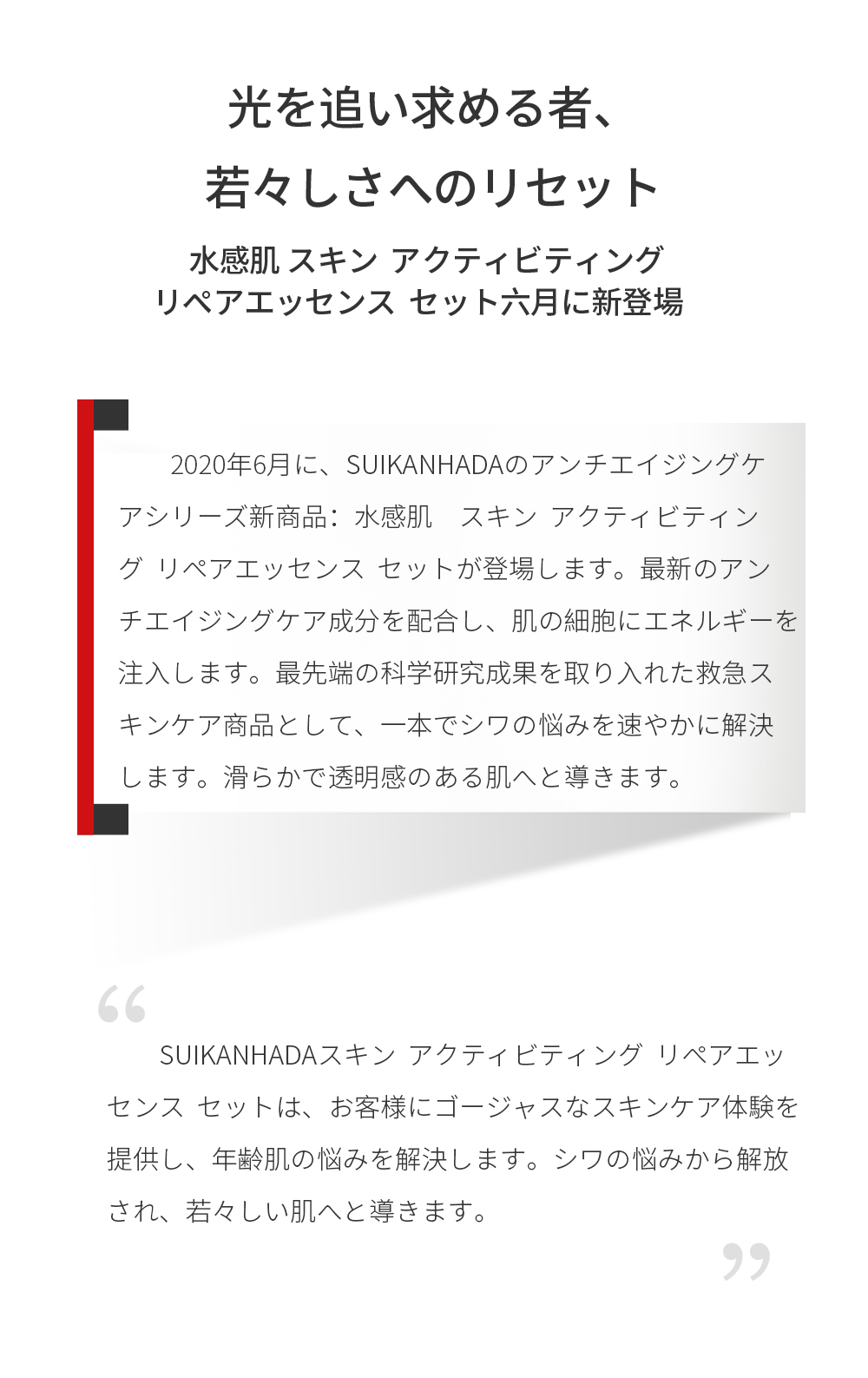 ２０２０年６月に、SUIKANHADAのアンチエイジングケアシリーズ新商品：水感肌　スキン  アクティビティング  リペアエッセンス  セットが登場します。最新のアンチエイジングケア成分を配合し、肌の細胞にエネルギーを注入します。最先端の科学研究成果を取り入れた救急スキンケア商品として、一本でシワの悩みを速やかに解決します。滑らかで透明感のある肌へと導きます。