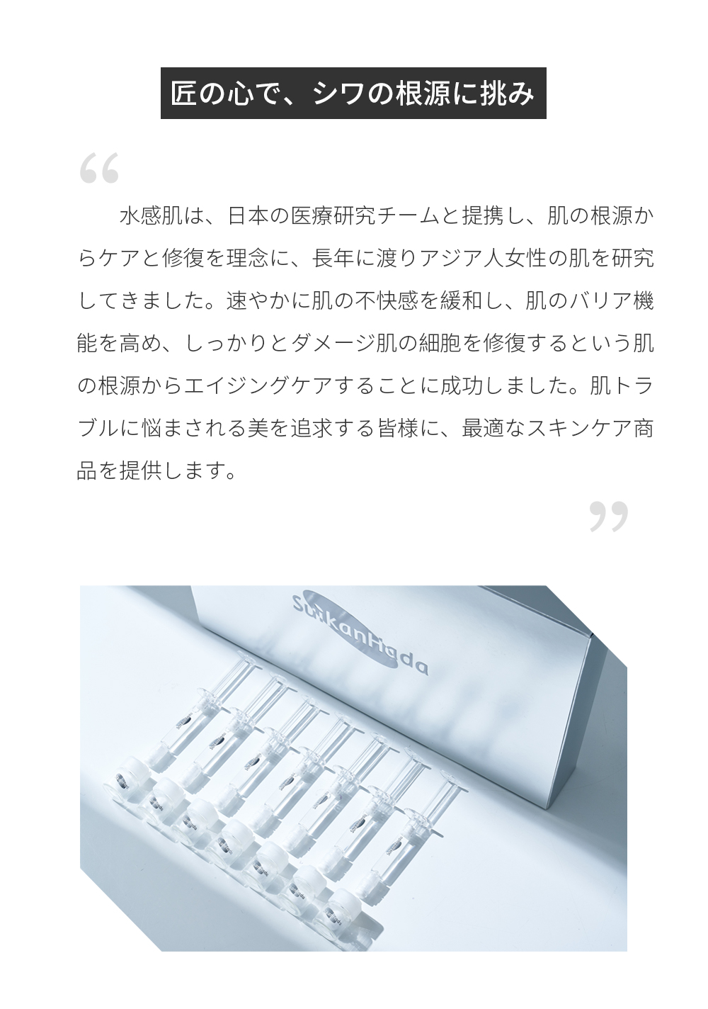 匠の心で、シワの根源に挑み 水感肌は、日本の医療研究チームと提携し、肌の根源からケアと修復を理念に、長年に渡りアジア人女性の肌を研究してきました。速やかに肌の不快感を緩和し、肌のバリア機能を高め、しっかりとダメージ肌の細胞を修復するという肌の根源からエイジングケアすることに成功しました。肌トラブルに悩まされる美を追求する皆様に、最適なスキンケア商品を提供します。