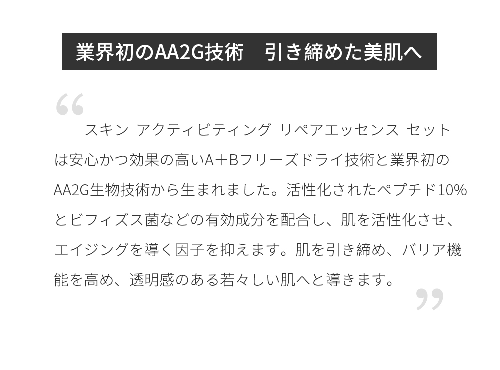 業界初のAA2G技術　引き締めた美肌へ スキン  アクティビティング  リペアエッセンス  セットは安心かつ効果の高いA＋Bフリーズドライ技術と業界初のAA2G生物技術から生まれました。活性化されたペプチド１０％とビフィズス菌などの有効成分を配合し、肌を活性化させ、エイジングを導く因子を抑えます。肌を引き締め、バリア機能を高め、透明感のある若々しい肌へと導きます。