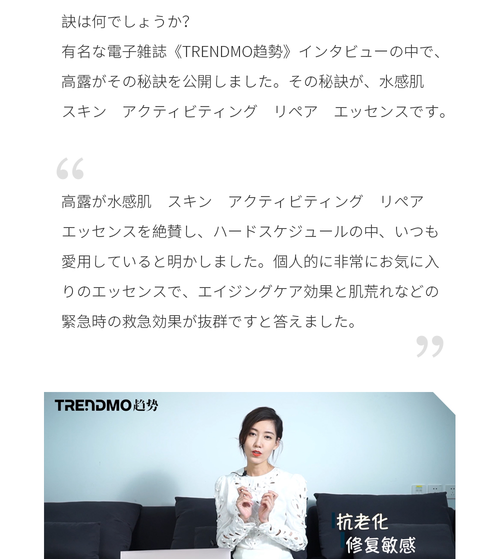 ハードスケジュールの芸能界で、常にいい肌状態を保つ秘訣は何でしょうか？ 有名な電子雑誌《TRENDMO趋勢》インタビューの中で、高露がその秘訣を公開しました。 その秘訣が、水感肌　スキン　アクティビティング　リペア　エッセンスです。 高露が水感肌　スキン　アクティビティング　リペア　エッセンスを絶賛し、ハードスケジュールの中、いつも愛用していると明かしました。 個人的に非常にお気に入りのエッセンスで、エイジングケア効果と肌荒れなどの緊急時の救急効果が抜群ですと答えました。