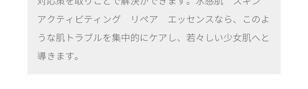 現代社会の社会環境と生活環境がよく肌トラブルを引き起こすと言われています。日常のスキンケア以外に、敏感肌のケアも段々問題になっています。 肌バリア機能の低下、赤みなどの肌トラブルは、正しい対応策を取りことで解決ができます。水感肌　スキン　アクティビティング　リペア　エッセンスなら、このような肌トラブルを集中的にケアし、若々しい少女肌へと導きます。