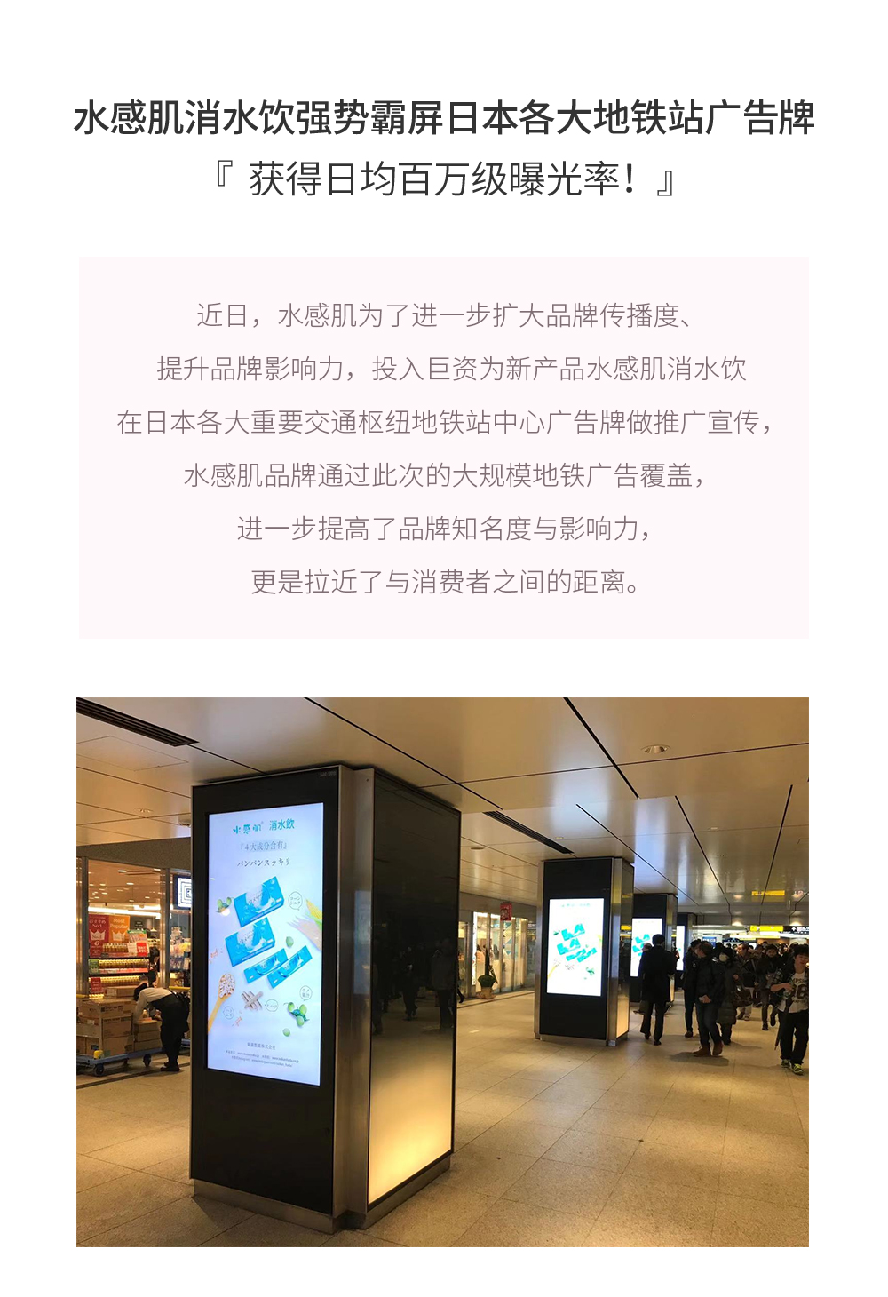 水感肌消水饮强势霸屏日本各大地铁站广告牌，获得日均百万级曝光率！近日，水感肌为了进一步扩大品牌传播度、提升品牌影响力，投入巨资为新产品水感肌消水饮在日本各大重要交通枢纽地铁站中心广告牌做推广宣传，水感肌品牌通过此次的大规模地铁广告覆盖，进一步提高了品牌知名度与影响力，更是拉近了与消费者之间的距离。