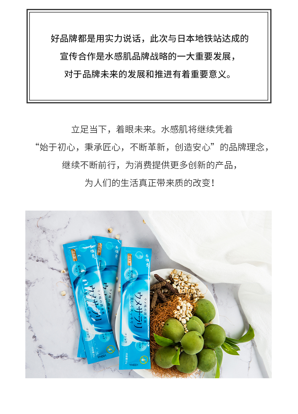 好品牌都是用实力说话，此次与日本地铁站达成的宣传合作是水感肌品牌战略的一大重要发展，对于品牌未来的发展和推进有着重要意义。立足当下，着眼未来。水感肌将继续凭着“始于初心，秉承匠心，不断革新，创造安心”的品牌理念，继续不断前行，为消费提供更多创新的产品，为人们的生活真正带来质的改变！
